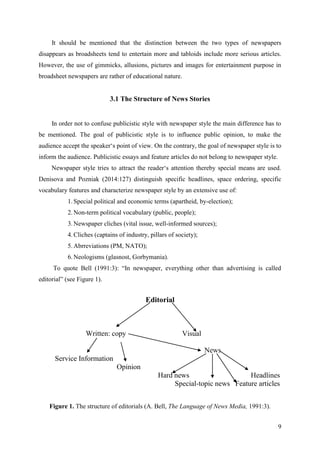 9
It should be mentioned that the distinction between the two types of newspapers
disappears as broadsheets tend to entertain more and tabloids include more serious articles.
However, the use of gimmicks, allusions, pictures and images for entertainment purpose in
broadsheet newspapers are rather of educational nature.
3.1 The Structure of News Stories
In order not to confuse publicistic style with newspaper style the main difference has to
be mentioned. The goal of publicistic style is to influence public opinion, to make the
audience accept the speaker‗s point of view. On the contrary, the goal of newspaper style is to
inform the audience. Publicistic essays and feature articles do not belong to newspaper style.
Newspaper style tries to attract the reader‗s attention thereby special means are used.
Denisova and Pozniak (2014:127) distinguish specific headlines, space ordering, specific
vocabulary features and characterize newspaper style by an extensive use of:
1. Special political and economic terms (apartheid, by-election);
2. Non-term political vocabulary (public, people);
3. Newspaper cliches (vital issue, well-informed sources);
4. Cliches (captains of industry, pillars of society);
5. Abrreviations (PM, NATO);
6. Neologisms (glasnost, Gorbymania).
To quote Bell (1991:3): ―In newspaper, everything other than advertising is called
editorial‖ (see Figure 1).
Editorial
Written: copy Visual
News
Service Information
Opinion
Hard news Headlines
Special-topic news Feature articles
Figure 1. The structure of editorials (A. Bell, The Language of News Media, 1991:3).
 