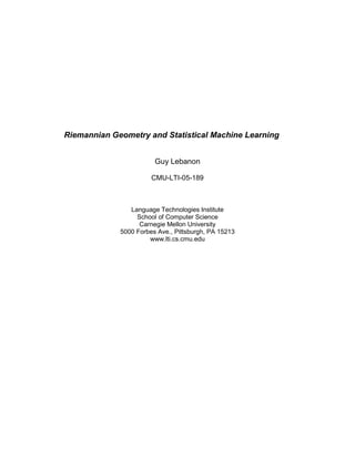 Riemannian Geometry and Statistical Machine Learning
Guy Lebanon
CMU-LTI-05-189
Language Technologies Institute
School of Computer Science
Carnegie Mellon University
5000 Forbes Ave., Pittsburgh, PA 15213
www.lti.cs.cmu.edu
 