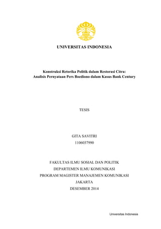Universitas Indonesia
UNIVERSITAS INDONESIA
Konstruksi Retorika Politik dalam Restorasi Citra:
Analisis Pernyataan Pers Boediono dalam Kasus Bank Century
TESIS
GITA SAVITRI
1106037990
FAKULTAS ILMU SOSIAL DAN POLITIK
DEPARTEMEN ILMU KOMUNIKASI
PROGRAM MAGISTER MANAJEMEN KOMUNIKASI
JAKARTA
DESEMBER 2014
 