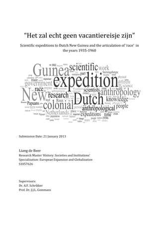 “Het zal echt geen vacantiereisje zijn”
Scientific expeditions to Dutch New Guinea and the articulation of ‘race’ in
the years 1935-1960
Submission Date: 21 January 2013
Liang de Beer
Research Master ‘History: Societies and Institutions’
Specialization: European Expansion and Globalization
S1057626
Supervisors:
Dr. A.F. Schrikker
Prof. Dr. J.J.L. Gommans
 