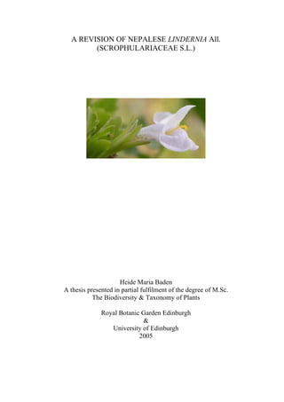 A REVISION OF NEPALESE LINDERNIA All.
        (SCROPHULARIACEAE S.L.)




                     Heide Maria Baden
A thesis presented in partial fulfilment of the degree of M.Sc.
           The Biodiversity & Taxonomy of Plants

              Royal Botanic Garden Edinburgh
                            &
                 University of Edinburgh
                           2005
 