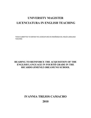 UNIVERSITY MAGISTER
LICENCIATURA IN ENGLISH TEACHING

THESIS SUBMITTED TO OBTAIN THE LICENCIATURA EN ENSEÑANZA DEL INGLÉS LANGUAGE
TEACHING

READING TO REINFORCE THE ACQUISITION OF THE
ENGLISH LANGUAGE IN FOURTH GRADE IN THE
RICARDO JIMENEZ OREAMUNO SCHOOL

IVANNIA TREJOS CAMACHO
2010

 