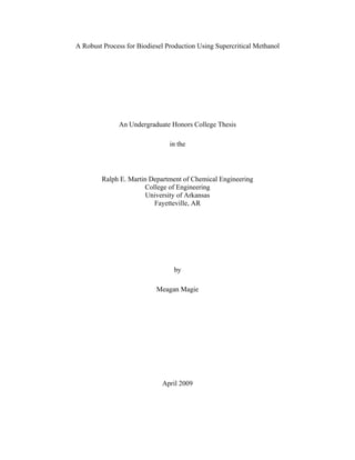 A Robust Process for Biodiesel Production Using Supercritical Methanol

                                    
                                    
                                    




              An Undergraduate Honors College Thesis

                                in the

                                    
                                    
         Ralph E. Martin Department of Chemical Engineering
                       College of Engineering
                        University of Arkansas
                          Fayetteville, AR




                                 by

                           Meagan Magie




                             April 2009
 