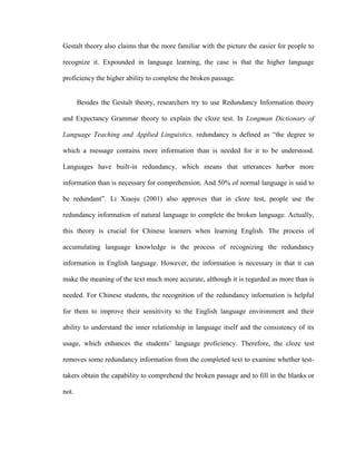 Gestalt theory also claims that the more familiar with the picture the easier for people to

recognize it. Expounded in language learning, the case is that the higher language

proficiency the higher ability to complete the broken passage.


       Besides the Gestalt theory, researchers try to use Redundancy Information theory

and Expectancy Grammar theory to explain the cloze test. In Longman Dictionary of

Language Teaching and Applied Linguistics, redundancy is defined as ―the degree to

which a message contains more information than is needed for it to be understood.

Languages have built-in redundancy, which means that utterances harbor more

information than is necessary for comprehension. And 50% of normal language is said to

be redundant‖. Li Xiaoju (2001) also approves that in cloze test, people use the

redundancy information of natural language to complete the broken language. Actually,

this theory is crucial for Chinese learners when learning English. The process of

accumulating language knowledge is the process of recognizing the redundancy

information in English language. However, the information is necessary in that it can

make the meaning of the text much more accurate, although it is regarded as more than is

needed. For Chinese students, the recognition of the redundancy information is helpful

for them to improve their sensitivity to the English language environment and their

ability to understand the inner relationship in language itself and the consistency of its

usage, which enhances the students‘ language proficiency. Therefore, the cloze test

removes some redundancy information from the completed text to examine whether test-

takers obtain the capability to comprehend the broken passage and to fill in the blanks or

not.
 