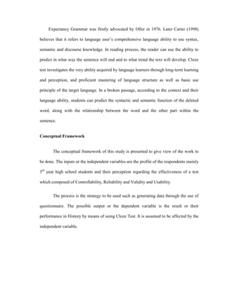Expectancy Grammar was firstly advocated by Oller in 1976. Later Carter (1998)

believes that it refers to language user‘s comprehensive language ability to use syntax,

semantic and discourse knowledge. In reading process, the reader can use the ability to

predict in what way the sentence will end and to what trend the text will develop. Cloze

test investigates the very ability acquired by language learners through long-term learning

and perception, and proficient mastering of language structure as well as basic use

principle of the target language. In a broken passage, according to the context and their

language ability, students can predict the syntactic and semantic function of the deleted

word, along with the relationship between the word and the other part within the

sentence.


Conceptual Framework


       The conceptual framework of this study is presented to give view of the work to

be done. The inputs or the independent variables are the profile of the respondents mainly

3rd year high school students and their perception regarding the effectiveness of a test

which composed of Controllability, Reliability and Validity and Usability.


       The process is the strategy to be used such as generating data through the use of

questionnaire. The possible output or the dependent variable is the result or their

performance in History by means of using Cloze Test. It is assumed to be affected by the

independent variable.
 