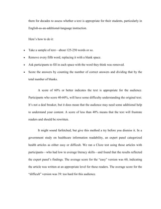 them for decades to assess whether a text is appropriate for their students, particularly in

English-as-an-additional-language instruction.


Here‘s how to do it:


Take a sample of text—about 125-250 words or so.

Remove every fifth word, replacing it with a blank space.

Ask participants to fill in each space with the word they think was removed.

Score the answers by counting the number of correct answers and dividing that by the

total number of blanks.


       A score of 60% or better indicates the text is appropriate for the audience.

Participants who score 40-60%, will have some difficulty understanding the original text.

It‘s not a deal breaker, but it does mean that the audience may need some additional help

to understand your content. A score of less than 40% means that the text will frustrate

readers and should be rewritten.


       It might sound farfetched, but give this method a try before you dismiss it. In a

government study on healthcare information readability, an expert panel categorized

health articles as either easy or difficult. We ran a Cloze test using those articles with

participants—who had low to average literacy skills—and found that the results reflected

the expert panel‘s findings. The average score for the ―easy‖ version was 60, indicating

the article was written at an appropriate level for these readers. The average score for the

―difficult‖ version was 39: too hard for this audience.
 