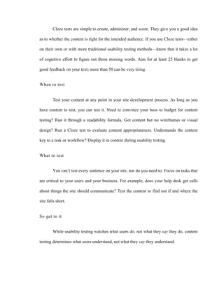 Cloze tests are simple to create, administer, and score. They give you a good idea

as to whether the content is right for the intended audience. If you use Cloze tests—either

on their own or with more traditional usability testing methods—know that it takes a lot

of cognitive effort to figure out those missing words. Aim for at least 25 blanks to get

good feedback on your text; more than 50 can be very tiring.


When to test


        Test your content at any point in your site development process. As long as you

have content to test, you can test it. Need to convince your boss to budget for content

testing? Run it through a readability formula. Got content but no wireframes or visual

design? Run a Cloze test to evaluate content appropriateness. Understands the content

key to a task or workflow? Display it in context during usability testing.


What to test


        You can‘t test every sentence on your site, nor do you need to. Focus on tasks that

are critical to your users and your business. For example, does your help desk get calls

about things the site should communicate? Test the content to find out if and where the

site falls short.


So get to it


        While usability testing watches what users do, not what they say they do, content

testing determines what users understand, not what they say they understand.
 