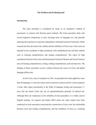 The Problem and Its Background



Introduction



       The cloze procedure is considered by many as an 'integrative' method of

assessment, in contrast with 'discrete point' methods, The Cloze procedure deals with

several linguistic components at once, focusing more on language use, and typically

requiring the examinees to read and comprehend a substantial amount of discourse. Much

research has been devoted to the validity and the reliability of Cloze tests. Cloze tests are

reported to have moderate to high correlations with standardized tests and their subtests

such as listening comprehension and reading comprehension. The report on high

correlations between Cloze tests and International Journal of Human and Social Sciences

tests of listening comprehension, writing, reading comprehension, and oral interview. The

findings of these researchers reveal a relation between the scores on Cloze and global

language ability tests.


       As for C-test, since its inception in 1981, its principles have been applied to more

than 20 languages. C-tests have been used in numerous contexts and for various purposes

.C-tests, then, figure prominently in the fields of language testing and assessment. C-

tests, like the classic Cloze test, are an operationalization principle of reduced test.

Although there are weaknesses in the reliability of cloze procedure, it is widely used in

English teaching. As Legenza and Elijah (2001) point out, many studies have been

conducted on cloze procedure concerning the construction of cloze tests, the relationship

between cloze and reading comprehension, and the usefulness of cloze as a teaching
 