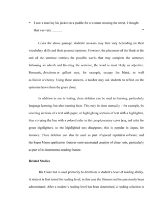 “   I saw a man lay his jacket on a puddle for a woman crossing the street. I thought

    that was very ______.                                                                   ”



       Given the above passage, students' answers may then vary depending on their

vocabulary skills and their personal opinions. However, the placement of the blank at the

end of the sentence restricts the possible words that may complete the sentence;

following an adverb and finishing the sentence, the word is most likely an adjective.

Romantic, chivalrous or gallant may, for example, occupy the blank, as well

as foolish or cheesy. Using those answers, a teacher may ask students to reflect on the

opinions drawn from the given cloze.


       In addition to use in testing, cloze deletion can be used in learning, particularly

language learning, but also learning facts. This may be done manually – for example, by

covering sections of a text with paper, or highlighting sections of text with a highlighter,

than covering the line with a colored ruler in the complementary color (say, red ruler for

green highlighter), so the highlighted text disappears; this is popular in Japan, for

instance. Cloze deletion can also be used as part of spaced repetition software, and

the Super Memo application features semi-automated creation of cloze tests, particularly

as part of its incremental reading feature.


Related Studies


       The Cloze test is used primarily to determine a student‘s level of reading ability.

A student is first tested for reading level; in this case the Slosson oral has previously been

administered. After a student‘s reading level has been determined, a reading selection is
 