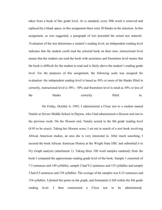taken from a book of like grade level. As is standard, every fifth word is removed and

replaced by a blank space, in this assignment there were 20 blanks in the selection. In this

assignment, as was suggested, a paragraph of text preceded the actual test material.

Evaluation of the test determines a student‘s reading level; an independent reading level

indicates that the student could read the selected book on their own, instructional level

means that the student can read the book with assistance and frustration level means that

the book is difficult for the student to read and is likely above the student‘s reading grade

level. For the purposes of this assignment, the following scale was assigned for

evaluation: the independent reading level is based as 50% or more of the blanks filled in

correctly, instructional level is 30% - 50% and frustration level is rated as 30% or less of

the                 blanks                 correctly                filled                in.


           On Friday, October 6, 1995, I administered a Cloze test to a student named

Natalie at Stivers Middle School in Dayton, who I had administered a Slosson oral test to

the previous week. On the Slosson oral, Natalie scored in the 8th grade reading level

(8.95 to be exact). Taking her Slosson score, I set out in search of a text book involving

African American studies, an area she is very interested in. After much searching, I

secured the book African American History at the Wright State ERC and submitted it to

Fry Graph analysis (attachment 1). Taking three 100 word samples randomly from the

book I computed the approximate reading grade level of the book. Sample 1 consisted of

7.3 sentences and 149 syllables, sample 2 had 9.2 sentences and 155 syllables and sample

3 had 8.5 sentences and 158 syllables. The average of the samples was 8.33 sentences and

154 syllables. I plotted this point on the graph, and fortunately it fell within the 8th grade

reading    level.   I   then    constructed    a   Cloze     test   to   be    administered.
 