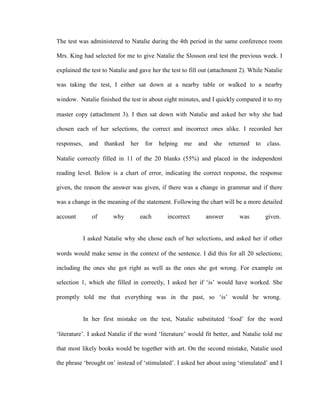 The test was administered to Natalie during the 4th period in the same conference room

Mrs. King had selected for me to give Natalie the Slosson oral test the previous week. I

explained the test to Natalie and gave her the test to fill out (attachment 2). While Natalie

was taking the test, I either sat down at a nearby table or walked to a nearby

window. Natalie finished the test in about eight minutes, and I quickly compared it to my

master copy (attachment 3). I then sat down with Natalie and asked her why she had

chosen each of her selections, the correct and incorrect ones alike. I recorded her

responses,     and   thanked   her    for   helping   me   and   she   returned   to   class.

Natalie correctly filled in 11 of the 20 blanks (55%) and placed in the independent

reading level. Below is a chart of error, indicating the correct response, the response

given, the reason the answer was given, if there was a change in grammar and if there

was a change in the meaning of the statement. Following the chart will be a more detailed

account         of      why          each      incorrect     answer        was         given.


             I asked Natalie why she chose each of her selections, and asked her if other

words would make sense in the context of the sentence. I did this for all 20 selections;

including the ones she got right as well as the ones she got wrong. For example on

selection 1, which she filled in correctly, I asked her if ‗is‘ would have worked. She

promptly told me that everything was in the past, so ‗is‘ would be wrong.


             In her first mistake on the test, Natalie substituted ‗food‘ for the word

‗literature‘. I asked Natalie if the word ‗literature‘ would fit better, and Natalie told me

that most likely books would be together with art. On the second mistake, Natalie used

the phrase ‗brought on‘ instead of ‗stimulated‘. I asked her about using ‗stimulated‘ and I
 