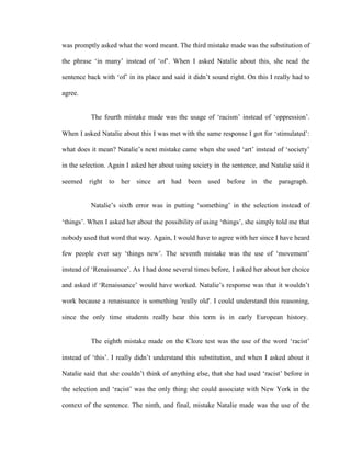 was promptly asked what the word meant. The third mistake made was the substitution of

the phrase ‗in many‘ instead of ‗of‘. When I asked Natalie about this, she read the

sentence back with ‗of‘ in its place and said it didn‘t sound right. On this I really had to

agree.


          The fourth mistake made was the usage of ‗racism‘ instead of ‗oppression‘.

When I asked Natalie about this I was met with the same response I got for ‗stimulated‘:

what does it mean? Natalie‘s next mistake came when she used ‗art‘ instead of ‗society‘

in the selection. Again I asked her about using society in the sentence, and Natalie said it

seemed right to her since art had been used before in the paragraph.


          Natalie‘s sixth error was in putting ‗something‘ in the selection instead of

‗things‘. When I asked her about the possibility of using ‗things‘, she simply told me that

nobody used that word that way. Again, I would have to agree with her since I have heard

few people ever say ‗things new‘. The seventh mistake was the use of ‗movement‘

instead of ‗Renaissance‘. As I had done several times before, I asked her about her choice

and asked if ‗Renaissance‘ would have worked. Natalie‘s response was that it wouldn‘t

work because a renaissance is something 'really old'. I could understand this reasoning,

since the only time students really hear this term is in early European history.


          The eighth mistake made on the Cloze test was the use of the word ‗racist‘

instead of ‗this‘. I really didn‘t understand this substitution, and when I asked about it

Natalie said that she couldn‘t think of anything else, that she had used ‗racist‘ before in

the selection and ‗racist‘ was the only thing she could associate with New York in the

context of the sentence. The ninth, and final, mistake Natalie made was the use of the
 