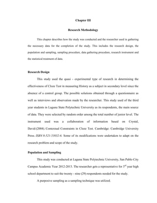 Chapter III


                                     Research Methodology


        This chapter describes how the study was conducted and the researcher used in gathering

the necessary data for the completion of the study. This includes the research design, the

population and sampling, sampling procedure, data gathering procedure, research instrument and

the statistical treatment of data.



Research Design

        This study used the quasi - experimental type of research in determining the

effectiveness of Cloze Test in measuring History as a subject in secondary level since the

absence of a control group. The possible solutions obtained through a questionnaire as

well as interviews and observation made by the researcher. This study used of the third

year students in Laguna State Polytechnic University as its respondents, the main source

of data. They were selected by random order among the total number of junior level. The

instrument      used     was     a   collaboration   of   information   based   on    Crystal,

David (2004). Contextual Constraints in Cloze Test. Cambridge: Cambridge University

Press. ISBN 0-521-53032-6. Some of its modifications were undertaken to adapt on the

research problem and scope of the study.


Population and Sampling

        This study was conducted at Laguna State Polytechnic University, San Pablo City

Campus Academic Year 2012-2013. The researcher gets a representative for 3rd year high

school department to suit the twenty - nine (29) respondents needed for the study.

        A purposive sampling as a sampling technique was utilized.
 