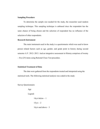 Sampling Procedure

       To determine the sample size needed for the study, the researcher used random

sampling technique. This sampling technique is unbiased since the respondent has the

same chance of being chosen and the selection of respondent has no influence of the

selection of other respondents.

Research Instrument

       The main instrument used in the study is a questionnaire which was used to know

person related factors such as age, gender, and grade point in history during second

semester A.Y. 2012- 2013. And an integrative assessment in History comprises of twenty

– five (25) items using Rational Cloze Test procedure.



Statistical Treatment of Data

       The data were gathered from the respondents treated and interpreted using the

statistical tools. The following statistical analysis was coded in the study:



Survey Questionnaire

             Age

             Legend:

                     14y/o below – 1

                     15y/o – 2

                     16y/o and above – 3
 