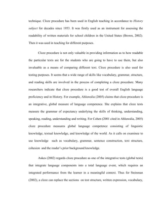 technique. Cloze procedure has been used in English teaching in accordance to History

subject for decades since 1953. It was firstly used as an instrument for assessing the

readability of written materials for school children in the United States (Brown, 2002).

Then it was used in teaching for different purposes.


       Cloze procedure is not only valuable in providing information as to how readable

the particular texts are for the students who are going to have to use them, but also

invaluable as a means of comparing different text. Cloze procedure is also used for

testing purposes. It seems that a wide range of skills like vocabulary, grammar, structure,

and reading skills are involved in the process of completing a cloze procedure. Many

researchers indicate that cloze procedure is a good test of overall English language

proficiency and in History. For example, Ahluwalia (2005) claims that cloze procedure is

an integrative, global measure of language competence. She explains that cloze tests

measure the grammar of expectancy underlying the skills of thinking, understanding,

speaking, reading, understanding and writing. For Cohen (2001 cited in Ahluwalia, 2005)

cloze procedure measures global language competence consisting of linguistic

knowledge, textual knowledge, and knowledge of the world. As it calls on examinee to

use knowledge     such as vocabulary, grammar, sentence construction, text structure,

cohesion and the reader‘s prior background knowledge.


       Askes (2002) regards cloze procedure as one of the integrative tests (global tests)

that integrate language components into a total language event, which requires an

integrated performance from the learner in a meaningful context. Thus for Steinman

(2002), a cloze can replace the sections on test structure, written expression, vocabulary,
 