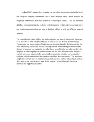 Askes (2002) regards cloze procedure as one of the integrative tests (global tests)

that integrate language components into a total language event, which requires an

integrated performance from the learner in a meaningful context. Thus for Steinman

(2002), a cloze can replace the sections on test structure, written expression, vocabulary,

and reading comprehension not only in English subject as well as different areas of

learning.


The reason behind giving a Cloze test and obtaining a test score is interpreting that score
as an indicator of what a test taker knows or what he/she can do with that knowledge.
Furthermore, our interpretation of that test score forms the basis for decision making. As
such, when using a test score, we make an implicit link between test performance and a
domain of language knowledge the test taker has or something the test taker can do with
language in some language use domain beyond the test itself. In other words, when we
use test scores, we are essentially reasoning from evidence, using the test score as the
evidence for inferences or interpretations and decisions we want to make. Yet, we cannot
simply draw on test score to make inferences and decisions without efficient justification.
If we want to use a test score for a particular purpose, we must justify it through a
rationale and supporting evidence.
 