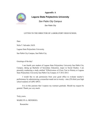 Appendix A

                   Laguna State Polytechnic University

                             San Pablo City Campus
                                      San Pablo City



         LETTER TO THE DIRECTOR OF LABORATORY HIGH SCHOOL



Date:

Nelia T. Salvador, Ed.D.

Laguna State Polytechnic University

San Pablo City Campus, San Pablo City



Greetings of the day!

       I am fourth year student of Laguna State Polytechnic University San Pablo City
Campus, taking up Bachelor of Secondary Education, major in Social Studies. I am
presently conducting a study entitled ―Effectiveness of Cloze Test in History at Laguna
State Polytechnic University San Pablo City Campus A.Y 2012-2013.

       I would like to ask permission from your good office to evaluate teacher‘s
performance by administering a researcher-made test to twenty - nine (29) third year high
school students of LSPU-SPCC.

       It is in this juncture that I express my warmest gratitude. Should my request be
granted. Thank you very much.



Truly yours,

MARILYN A. MENDOZA

    Researcher
 