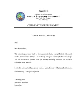 Appendix B
                                Republic of the Philippines
                    LAGUNA STATE POLYTECHNIC UNIVERSITY
                              San Pablo City Campus
                                  San Pablo City


                     COLLEGE OF TEACHER EDUCATION




                              LETTER TO THE RESPONDENT



Date:


Dear Respondents,


This is in reference to my study of the requirements for the course Methods of Research
entitled ―Effectiveness of Cloze Test in History at Laguna State Polytechnic University‖.
The data that will be gathered from you will be extremely useful for the successful
realization of my research.


It is in this juncture that I express my warmest gratitude. And will be treated with strictest

confidentiality. Thank you very much.



Very truly yours,
Marilyn A. Mendoza
Researcher
 