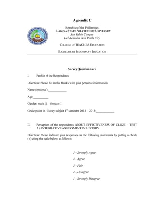 Appendix C
                             Republic of the Philippines
                        LAGUNA STATE POLYTECHNIC UNIVERSITY
                                 San Pablo Campus
                            Del Remedio, San Pablo City

                           COLLEGE OF TEACHER EDUCATION

                         BACHELOR OF SECONDARY EDUCATION




                                 Survey Questionnaire

I.     Profile of the Respondents

Direction: Please fill in the blanks with your personal information

Name (optional):____________

Age:__________

Gender: male ( ) female ( )

Grade point in History subject 1st semester 2012 – 2013:____________



II.    Perception of the respondents ABOUT EFFECTIVENESS OF CLOZE – TEST
       AS INTEGRATIVE ASSESSMENT IN HISTORY.

Direction: Please indicate your responses on the following statements by putting a check
(√) using the scale below as follows:



                                      5 – Strongly Agree

                                      4 – Agree

                                      3 – Fair

                                      2 – Disagree

                                      1 – Strongly Disagree
 