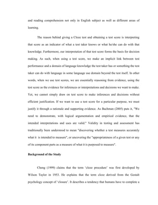 and reading comprehension not only in English subject as well as different areas of

learning.


       The reason behind giving a Cloze test and obtaining a test score is interpreting

that score as an indicator of what a test taker knows or what he/she can do with that

knowledge. Furthermore, our interpretation of that test score forms the basis for decision

making. As such, when using a test score, we make an implicit link between test

performance and a domain of language knowledge the test taker has or something the test

taker can do with language in some language use domain beyond the test itself. In other

words, when we use test scores, we are essentially reasoning from evidence, using the

test score as the evidence for inferences or interpretations and decisions we want to make.

Yet, we cannot simply draw on test score to make inferences and decisions without

efficient justification. If we want to use a test score for a particular purpose, we must

justify it through a rationale and supporting evidence. As Bachman (2005) puts it, "We

need to demonstrate, with logical argumentation and empirical evidence, that the

intended interpretations and uses are valid." Validity in testing and assessment has

traditionally been understood to mean "discovering whether a test measures accurately

what it is intended to measure", or uncovering the "appropriateness of a given test or any

of its component parts as a measure of what it is purposed to measure".


Background of the Study



       Cheng (1999) claims that the term ‗cloze procedure‘ was first developed by

Wilson Taylor in 1953. He explains that the term cloze derived from the Gestalt

psychology concept of ‗closure‘. It describes a tendency that humans have to complete a
 