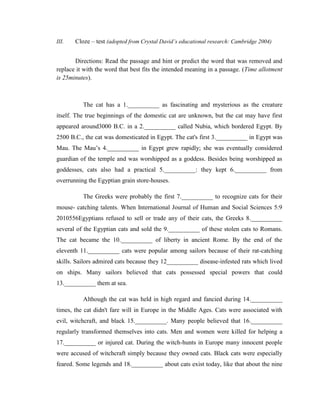 III.   Cloze – test (adopted from Crystal David’s educational research: Cambridge 2004)


       Directions: Read the passage and hint or predict the word that was removed and
replace it with the word that best fits the intended meaning in a passage. (Time allotment
is 25minutes).



          The cat has a 1.__________ as fascinating and mysterious as the creature
itself. The true beginnings of the domestic cat are unknown, but the cat may have first
appeared around3000 B.C. in a 2.__________ called Nubia, which bordered Egypt. By
2500 B.C., the cat was domesticated in Egypt. The cat's first 3.__________ in Egypt was
Mau. The Mau‘s 4.__________ in Egypt grew rapidly; she was eventually considered
guardian of the temple and was worshipped as a goddess. Besides being worshipped as
goddesses, cats also had a practical 5.__________: they kept 6.__________ from
overrunning the Egyptian grain store-houses.

          The Greeks were probably the first 7.__________ to recognize cats for their
mouse- catching talents. When International Journal of Human and Social Sciences 5:9
2010556Egyptians refused to sell or trade any of their cats, the Greeks 8.__________
several of the Egyptian cats and sold the 9.__________ of these stolen cats to Romans.
The cat became the 10.__________ of liberty in ancient Rome. By the end of the
eleventh 11.__________ cats were popular among sailors because of their rat-catching
skills. Sailors admired cats because they 12__________ disease-infested rats which lived
on ships. Many sailors believed that cats possessed special powers that could
13.__________ them at sea.

          Although the cat was held in high regard and fancied during 14.__________
times, the cat didn't fare will in Europe in the Middle Ages. Cats were associated with
evil, witchcraft, and black 15.__________. Many people believed that 16.__________
regularly transformed themselves into cats. Men and women were killed for helping a
17.__________ or injured cat. During the witch-hunts in Europe many innocent people
were accused of witchcraft simply because they owned cats. Black cats were especially
feared. Some legends and 18.__________ about cats exist today, like that about the nine
 