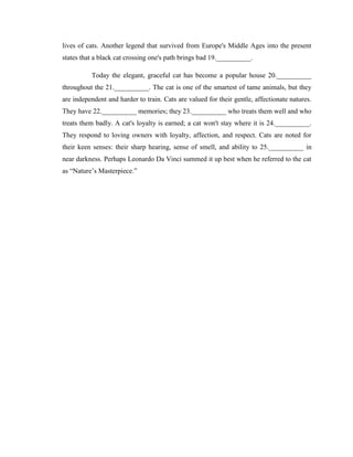 lives of cats. Another legend that survived from Europe's Middle Ages into the present
states that a black cat crossing one's path brings bad 19.__________.

          Today the elegant, graceful cat has become a popular house 20.__________
throughout the 21.__________. The cat is one of the smartest of tame animals, but they
are independent and harder to train. Cats are valued for their gentle, affectionate natures.
They have 22.__________ memories; they 23.__________ who treats them well and who
treats them badly. A cat's loyalty is earned; a cat won't stay where it is 24.__________.
They respond to loving owners with loyalty, affection, and respect. Cats are noted for
their keen senses: their sharp hearing, sense of smell, and ability to 25.__________ in
near darkness. Perhaps Leonardo Da Vinci summed it up best when he referred to the cat
as ―Nature‘s Masterpiece.‖
 