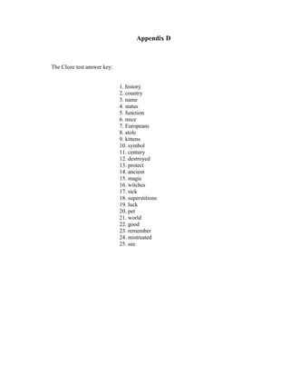 Appendix D



The Cloze test answer key:


                             1. history
                             2. country
                             3. name
                             4. status
                             5. function
                             6. mice
                             7. Europeans
                             8. stole
                             9. kittens
                             10. symbol
                             11. century
                             12. destroyed
                             13. protect
                             14. ancient
                             15. magic
                             16. witches
                             17. sick
                             18. superstitions
                             19. luck
                             20. pet
                             21. world
                             22. good
                             23. remember
                             24. mistreated
                             25. see
 