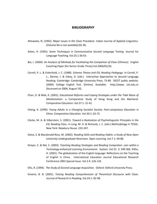 BIBLIOGRAPHY


Ahluwalia, N. (1992). Major Issues in the Cloze Procedure. Indian Journal of Applied Linguistics.
                (Volume No is not available):81-96.

Askes, H. (1991). Some Techniques in Communicative Second Language Testing. Journal for
               Language Teaching. Vol.25.1:36-63.

Bai, J. (2004). An Analysis of Methods for Facilitating the Completion of Cloze (Chinese). English
                 Coaching Paper (for Senior Grade Three).Vol.2004/01/26.

Carrell, P. L. & Eisterhold, J. C. (1988). Schema Theory and ESL Reading Pedagogy. In Carrell, P.
                  L., Devine, J. & Eskey, D. (eds.) Interactive Approaches to Second Language
                  Reading. Cambridge: Cambridge University Press. 73-89. 92CET public website.
                  (2004). College English Test. [Online]. Available: http://www. cet.edu.cn
                  [Accessed on 2004, August 19].

Chan, D. & Mok, K. (2001). Educational Reforms and Coping Strategies under the Tidal Wave of
              Marketisation: a Comparative Study of Hong Kong and the Mainland.
              Comparative Education. Vol.37.1: 21-41.

Cheng, K. (1999). Young Adults in a Changing Socialist Society: Post-compulsory Education in
               China. Comparative Education. Vol.30.1: 63-73.

Clarke, M. A. & Silberstein, S. (2001). Toward a Realization of Psycholinguistic Principles in the
                ESL Reading Class. In Long, M. H. & Richards, J. C. (eds.) Methodology in TESOL.
                New York: Newbury House. 233-247.

Datta, S. & Macdonald-Ross, M. (2002). Reading Skills and Reading Habits: a Study of New Open
               University Undergraduate Reservees. Open Learning. Vol.7.1: 69-88.

Dreyer, C. & Nel, C. (2003). Teaching Reading Strategies and Reading Comprehen- sion within a
               Technology-enhanced Learning Environment. System. Vol.31. 3: 349-366. 93Du,
               H. (2001). The globalisation of the English language: Reflections on the Teaching
               of English in China. International Education Journal Educational Research
               Conference 2001 Special Issue. Vol.2.4: 126-133.

Ellis, R. (1994). The Study of Second Language Acquisition. Oxford: Oxford University Press.

Greene, B. B. (2001). Testing Reading Comprehension of Theoretical Discourse with Cloze.
               Journal of Research in Reading. Vol.24.1: 82-98.
 
