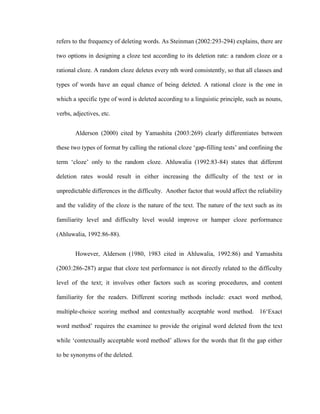 refers to the frequency of deleting words. As Steinman (2002:293-294) explains, there are

two options in designing a cloze test according to its deletion rate: a random cloze or a

rational cloze. A random cloze deletes every nth word consistently, so that all classes and

types of words have an equal chance of being deleted. A rational cloze is the one in

which a specific type of word is deleted according to a linguistic principle, such as nouns,

verbs, adjectives, etc.


        Alderson (2000) cited by Yamashita (2003:269) clearly differentiates between

these two types of format by calling the rational cloze ‗gap-filling tests‘ and confining the

term ‗cloze‘ only to the random cloze. Ahluwalia (1992:83-84) states that different

deletion rates would result in either increasing the difficulty of the text or in

unpredictable differences in the difficulty. Another factor that would affect the reliability

and the validity of the cloze is the nature of the text. The nature of the text such as its

familiarity level and difficulty level would improve or hamper cloze performance

(Ahluwalia, 1992:86-88).


        However, Alderson (1980, 1983 cited in Ahluwalia, 1992:86) and Yamashita

(2003:286-287) argue that cloze test performance is not directly related to the difficulty

level of the text; it involves other factors such as scoring procedures, and content

familiarity for the readers. Different scoring methods include: exact word method,

multiple-choice scoring method and contextually acceptable word method. 16‗Exact

word method‘ requires the examinee to provide the original word deleted from the text

while ‗contextually acceptable word method‘ allows for the words that fit the gap either

to be synonyms of the deleted.
 