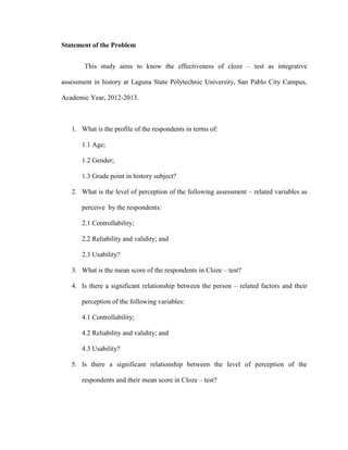 Statement of the Problem


       This study aims to know the effectiveness of cloze – test as integrative

assessment in history at Laguna State Polytechnic University, San Pablo City Campus,

Academic Year, 2012-2013.



   1. What is the profile of the respondents in terms of:

       1.1 Age;

       1.2 Gender;

       1.3 Grade point in history subject?

   2. What is the level of perception of the following assessment – related variables as

       perceive by the respondents:

       2.1 Controllability;

       2.2 Reliability and validity; and

       2.3 Usability?

   3. What is the mean score of the respondents in Cloze – test?

   4. Is there a significant relationship between the person – related factors and their

       perception of the following variables:

       4.1 Controllability;

       4.2 Reliability and validity; and

       4.3 Usability?

   5. Is there a significant relationship between the level of perception of the

       respondents and their mean score in Cloze – test?
 