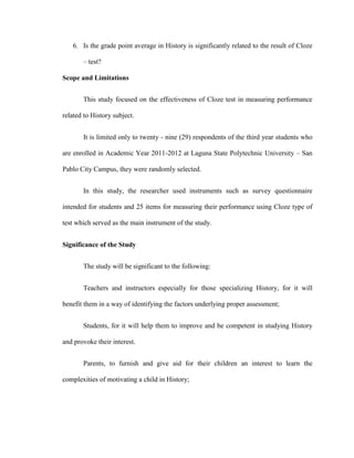 6. Is the grade point average in History is significantly related to the result of Cloze

       – test?

Scope and Limitations


       This study focused on the effectiveness of Cloze test in measuring performance

related to History subject.


       It is limited only to twenty - nine (29) respondents of the third year students who

are enrolled in Academic Year 2011-2012 at Laguna State Polytechnic University – San

Pablo City Campus, they were randomly selected.


       In this study, the researcher used instruments such as survey questionnaire

intended for students and 25 items for measuring their performance using Cloze type of

test which served as the main instrument of the study.


Significance of the Study


       The study will be significant to the following:


       Teachers and instructors especially for those specializing History, for it will

benefit them in a way of identifying the factors underlying proper assessment;


       Students, for it will help them to improve and be competent in studying History

and provoke their interest.


       Parents, to furnish and give aid for their children an interest to learn the

complexities of motivating a child in History;
 