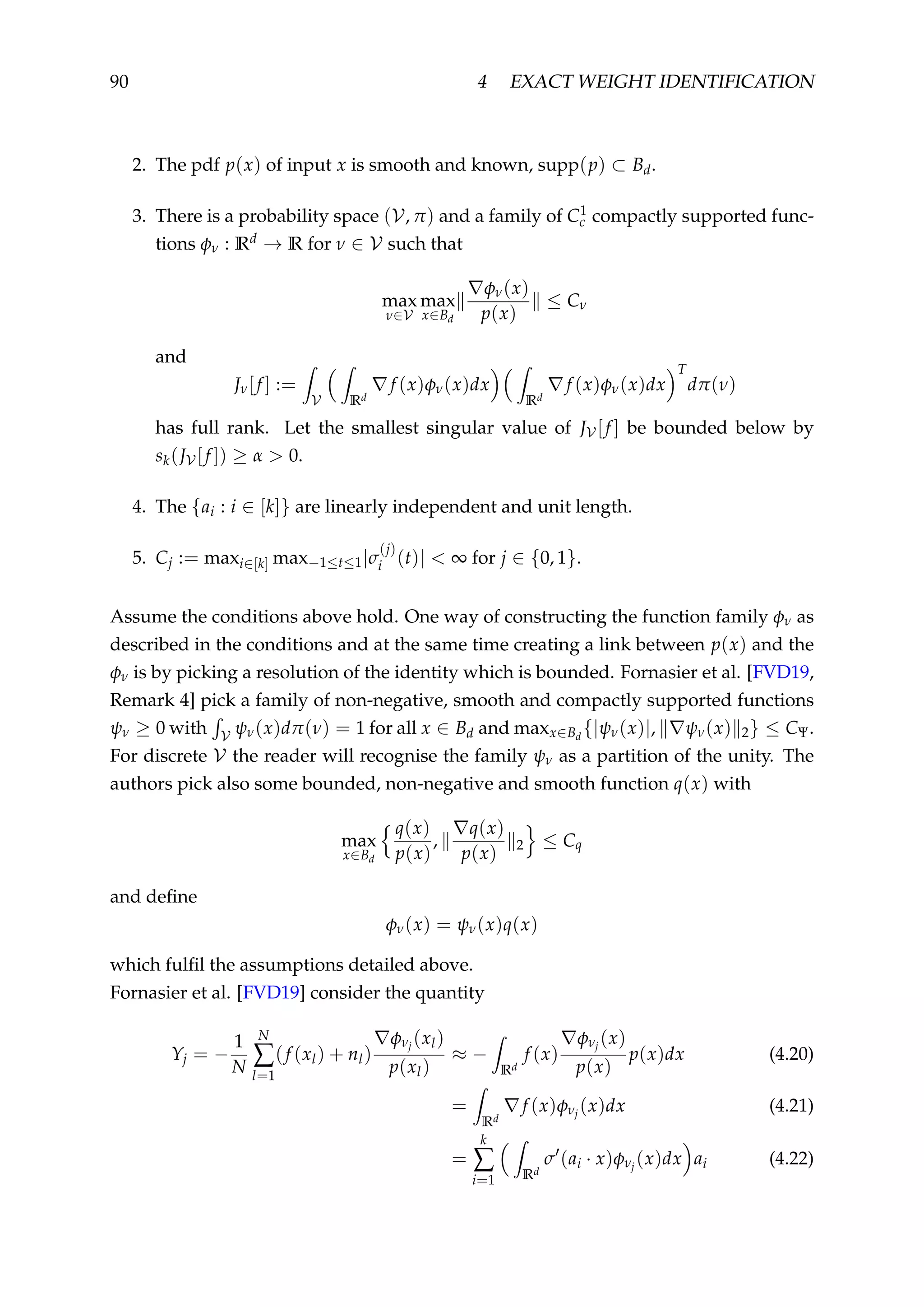 90 4 EXACT WEIGHT IDENTIFICATION
2. The pdf p(x) of input x is smooth and known, supp(p) ⊂ Bd.
3. There is a probability space (V, π) and a family of C1
c compactly supported func-
tions φν : Rd → R for ν ∈ V such that
max
ν∈V
max
x∈Bd
φν(x)
p(x)
≤ Cν
and
Jν[f ] :=
V Rd
f (x)φν(x)dx
Rd
f (x)φν(x)dx
T
dπ(ν)
has full rank. Let the smallest singular value of JV [f ] be bounded below by
sk(JV [f ]) ≥ α > 0.
4. The {ai : i ∈ [k]} are linearly independent and unit length.
5. Cj := maxi∈[k] max−1≤t≤1|σ
(j)
i (t)| < ∞ for j ∈ {0, 1}.
Assume the conditions above hold. One way of constructing the function family φν as
described in the conditions and at the same time creating a link between p(x) and the
φν is by picking a resolution of the identity which is bounded. Fornasier et al. [FVD19,
Remark 4] pick a family of non-negative, smooth and compactly supported functions
ψν ≥ 0 with V ψν(x)dπ(ν) = 1 for all x ∈ Bd and maxx∈Bd
{|ψν(x)|, ψν(x) 2} ≤ CΨ.
For discrete V the reader will recognise the family ψν as a partition of the unity. The
authors pick also some bounded, non-negative and smooth function q(x) with
max
x∈Bd
q(x)
p(x)
,
q(x)
p(x) 2 ≤ Cq
and deﬁne
φν(x) = ψν(x)q(x)
which fulﬁl the assumptions detailed above.
Fornasier et al. [FVD19] consider the quantity
Yj = −
1
N
N
∑
l=1
(f (xl) + nl)
φνj
(xl)
p(xl)
≈ −
Rd
f (x)
φνj
(x)
p(x)
p(x)dx (4.20)
=
Rd
f (x)φνj
(x)dx (4.21)
=
k
∑
i=1 Rd
σ (ai · x)φνj
(x)dx ai (4.22)
 