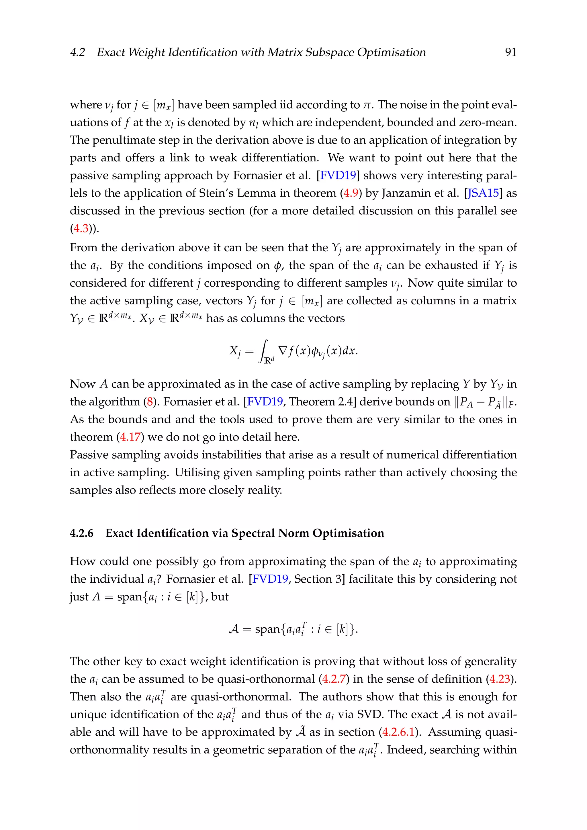 4.2 Exact Weight Identiﬁcation with Matrix Subspace Optimisation 91
where νj for j ∈ [mx] have been sampled iid according to π. The noise in the point eval-
uations of f at the xl is denoted by nl which are independent, bounded and zero-mean.
The penultimate step in the derivation above is due to an application of integration by
parts and offers a link to weak differentiation. We want to point out here that the
passive sampling approach by Fornasier et al. [FVD19] shows very interesting paral-
lels to the application of Stein’s Lemma in theorem (4.9) by Janzamin et al. [JSA15] as
discussed in the previous section (for a more detailed discussion on this parallel see
(4.3)).
From the derivation above it can be seen that the Yj are approximately in the span of
the ai. By the conditions imposed on φ, the span of the ai can be exhausted if Yj is
considered for different j corresponding to different samples νj. Now quite similar to
the active sampling case, vectors Yj for j ∈ [mx] are collected as columns in a matrix
YV ∈ Rd×mx . XV ∈ Rd×mx has as columns the vectors
Xj =
Rd
f (x)φνj
(x)dx.
Now A can be approximated as in the case of active sampling by replacing Y by YV in
the algorithm (8). Fornasier et al. [FVD19, Theorem 2.4] derive bounds on PA − P ˜A F.
As the bounds and and the tools used to prove them are very similar to the ones in
theorem (4.17) we do not go into detail here.
Passive sampling avoids instabilities that arise as a result of numerical differentiation
in active sampling. Utilising given sampling points rather than actively choosing the
samples also reﬂects more closely reality.
4.2.6 Exact Identiﬁcation via Spectral Norm Optimisation
How could one possibly go from approximating the span of the ai to approximating
the individual ai? Fornasier et al. [FVD19, Section 3] facilitate this by considering not
just A = span{ai : i ∈ [k]}, but
A = span{aiaT
i : i ∈ [k]}.
The other key to exact weight identiﬁcation is proving that without loss of generality
the ai can be assumed to be quasi-orthonormal (4.2.7) in the sense of deﬁnition (4.23).
Then also the aiaT
i are quasi-orthonormal. The authors show that this is enough for
unique identiﬁcation of the aiaT
i and thus of the ai via SVD. The exact A is not avail-
able and will have to be approximated by ˜A as in section (4.2.6.1). Assuming quasi-
orthonormality results in a geometric separation of the aiaT
i . Indeed, searching within
 