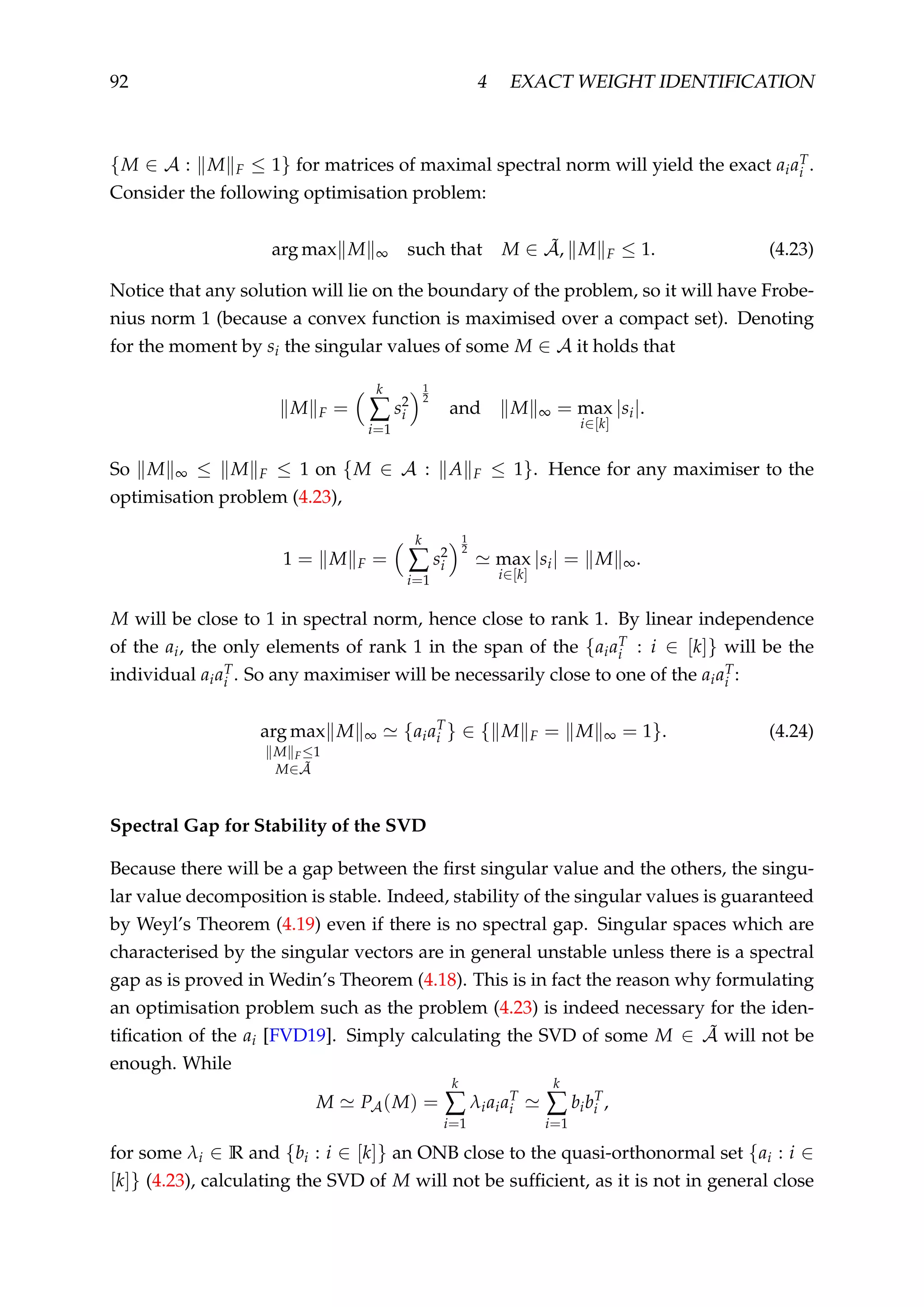 92 4 EXACT WEIGHT IDENTIFICATION
{M ∈ A : M F ≤ 1} for matrices of maximal spectral norm will yield the exact aiaT
i .
Consider the following optimisation problem:
arg max M ∞ such that M ∈ ˜A, M F ≤ 1. (4.23)
Notice that any solution will lie on the boundary of the problem, so it will have Frobe-
nius norm 1 (because a convex function is maximised over a compact set). Denoting
for the moment by si the singular values of some M ∈ A it holds that
M F =
k
∑
i=1
s2
i
1
2
and M ∞ = max
i∈[k]
|si|.
So M ∞ ≤ M F ≤ 1 on {M ∈ A : A F ≤ 1}. Hence for any maximiser to the
optimisation problem (4.23),
1 = M F =
k
∑
i=1
s2
i
1
2
max
i∈[k]
|si| = M ∞.
M will be close to 1 in spectral norm, hence close to rank 1. By linear independence
of the ai, the only elements of rank 1 in the span of the {aiaT
i : i ∈ [k]} will be the
individual aiaT
i . So any maximiser will be necessarily close to one of the aiaT
i :
arg max
M F≤1
M∈ ˜A
M ∞ {aiaT
i } ∈ { M F = M ∞ = 1}. (4.24)
Spectral Gap for Stability of the SVD
Because there will be a gap between the ﬁrst singular value and the others, the singu-
lar value decomposition is stable. Indeed, stability of the singular values is guaranteed
by Weyl’s Theorem (4.19) even if there is no spectral gap. Singular spaces which are
characterised by the singular vectors are in general unstable unless there is a spectral
gap as is proved in Wedin’s Theorem (4.18). This is in fact the reason why formulating
an optimisation problem such as the problem (4.23) is indeed necessary for the iden-
tiﬁcation of the ai [FVD19]. Simply calculating the SVD of some M ∈ ˜A will not be
enough. While
M PA(M) =
k
∑
i=1
λiaiaT
i
k
∑
i=1
bibT
i ,
for some λi ∈ R and {bi : i ∈ [k]} an ONB close to the quasi-orthonormal set {ai : i ∈
[k]} (4.23), calculating the SVD of M will not be sufﬁcient, as it is not in general close
 