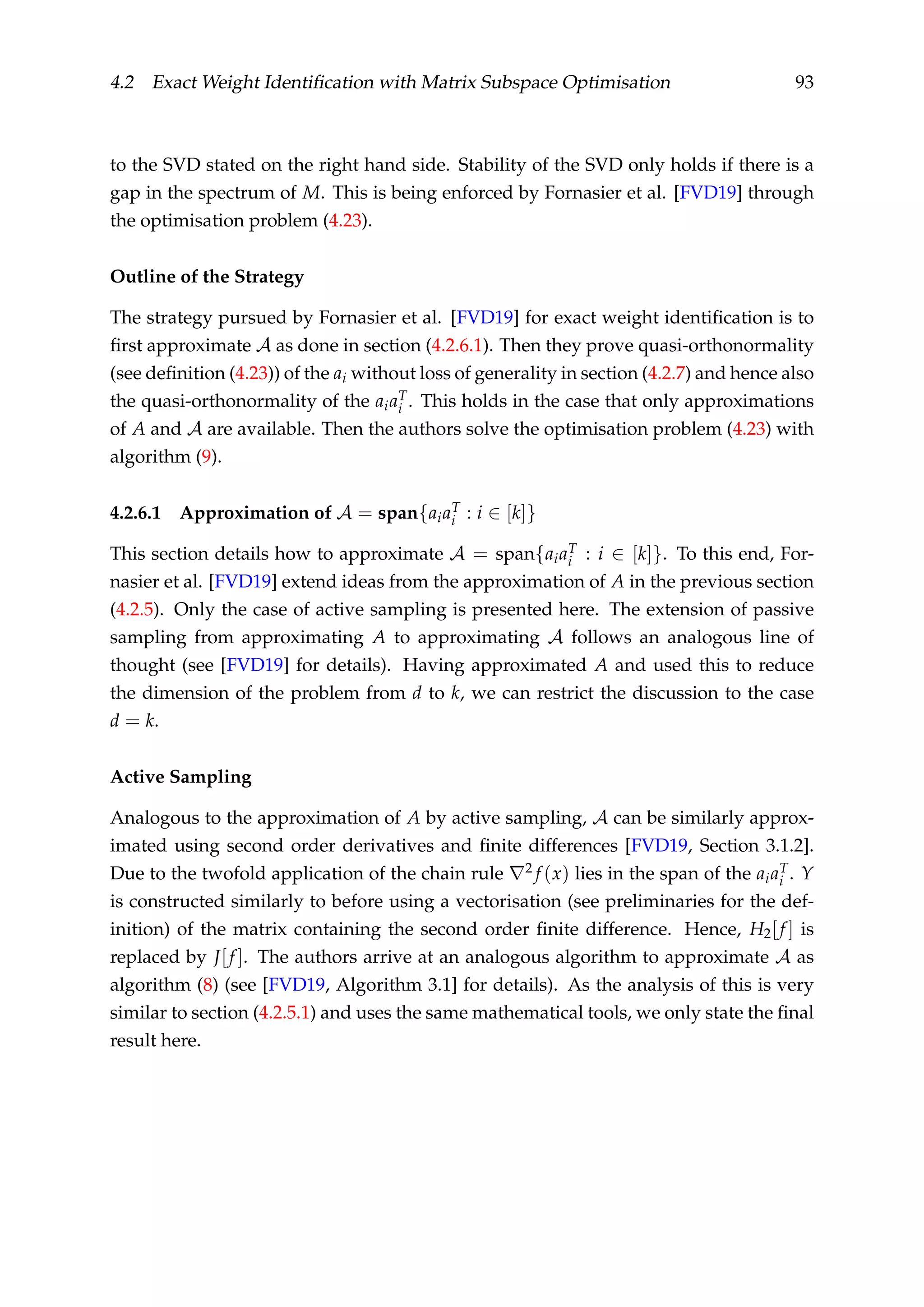 4.2 Exact Weight Identiﬁcation with Matrix Subspace Optimisation 93
to the SVD stated on the right hand side. Stability of the SVD only holds if there is a
gap in the spectrum of M. This is being enforced by Fornasier et al. [FVD19] through
the optimisation problem (4.23).
Outline of the Strategy
The strategy pursued by Fornasier et al. [FVD19] for exact weight identiﬁcation is to
ﬁrst approximate A as done in section (4.2.6.1). Then they prove quasi-orthonormality
(see deﬁnition (4.23)) of the ai without loss of generality in section (4.2.7) and hence also
the quasi-orthonormality of the aiaT
i . This holds in the case that only approximations
of A and A are available. Then the authors solve the optimisation problem (4.23) with
algorithm (9).
4.2.6.1 Approximation of A = span{aiaT
i : i ∈ [k]}
This section details how to approximate A = span{aiaT
i : i ∈ [k]}. To this end, For-
nasier et al. [FVD19] extend ideas from the approximation of A in the previous section
(4.2.5). Only the case of active sampling is presented here. The extension of passive
sampling from approximating A to approximating A follows an analogous line of
thought (see [FVD19] for details). Having approximated A and used this to reduce
the dimension of the problem from d to k, we can restrict the discussion to the case
d = k.
Active Sampling
Analogous to the approximation of A by active sampling, A can be similarly approx-
imated using second order derivatives and ﬁnite differences [FVD19, Section 3.1.2].
Due to the twofold application of the chain rule 2 f (x) lies in the span of the aiaT
i . Y
is constructed similarly to before using a vectorisation (see preliminaries for the def-
inition) of the matrix containing the second order ﬁnite difference. Hence, H2[f ] is
replaced by J[f ]. The authors arrive at an analogous algorithm to approximate A as
algorithm (8) (see [FVD19, Algorithm 3.1] for details). As the analysis of this is very
similar to section (4.2.5.1) and uses the same mathematical tools, we only state the ﬁnal
result here.
 