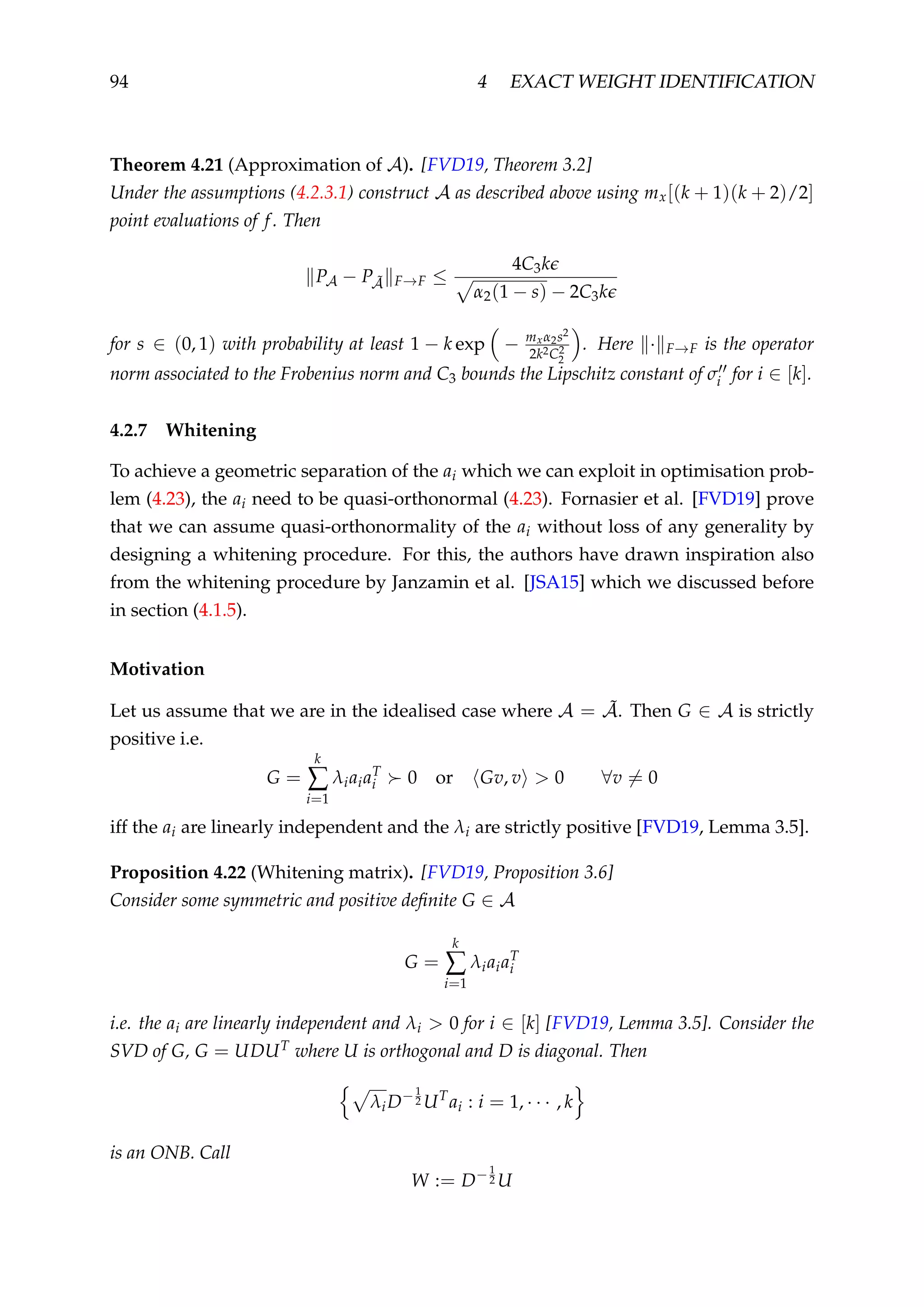 94 4 EXACT WEIGHT IDENTIFICATION
Theorem 4.21 (Approximation of A). [FVD19, Theorem 3.2]
Under the assumptions (4.2.3.1) construct A as described above using mx[(k + 1)(k + 2)/2]
point evaluations of f. Then
PA − P ˜A F→F ≤
4C3k
α2(1 − s) − 2C3k
for s ∈ (0, 1) with probability at least 1 − k exp − mxα2s2
2k2C2
2
. Here · F→F is the operator
norm associated to the Frobenius norm and C3 bounds the Lipschitz constant of σi for i ∈ [k].
4.2.7 Whitening
To achieve a geometric separation of the ai which we can exploit in optimisation prob-
lem (4.23), the ai need to be quasi-orthonormal (4.23). Fornasier et al. [FVD19] prove
that we can assume quasi-orthonormality of the ai without loss of any generality by
designing a whitening procedure. For this, the authors have drawn inspiration also
from the whitening procedure by Janzamin et al. [JSA15] which we discussed before
in section (4.1.5).
Motivation
Let us assume that we are in the idealised case where A = ˜A. Then G ∈ A is strictly
positive i.e.
G =
k
∑
i=1
λiaiaT
i 0 or Gv, v > 0 ∀v = 0
iff the ai are linearly independent and the λi are strictly positive [FVD19, Lemma 3.5].
Proposition 4.22 (Whitening matrix). [FVD19, Proposition 3.6]
Consider some symmetric and positive deﬁnite G ∈ A
G =
k
∑
i=1
λiaiaT
i
i.e. the ai are linearly independent and λi > 0 for i ∈ [k] [FVD19, Lemma 3.5]. Consider the
SVD of G, G = UDUT where U is orthogonal and D is diagonal. Then
λiD−1
2 UT
ai : i = 1, · · · , k
is an ONB. Call
W := D−1
2 U
 