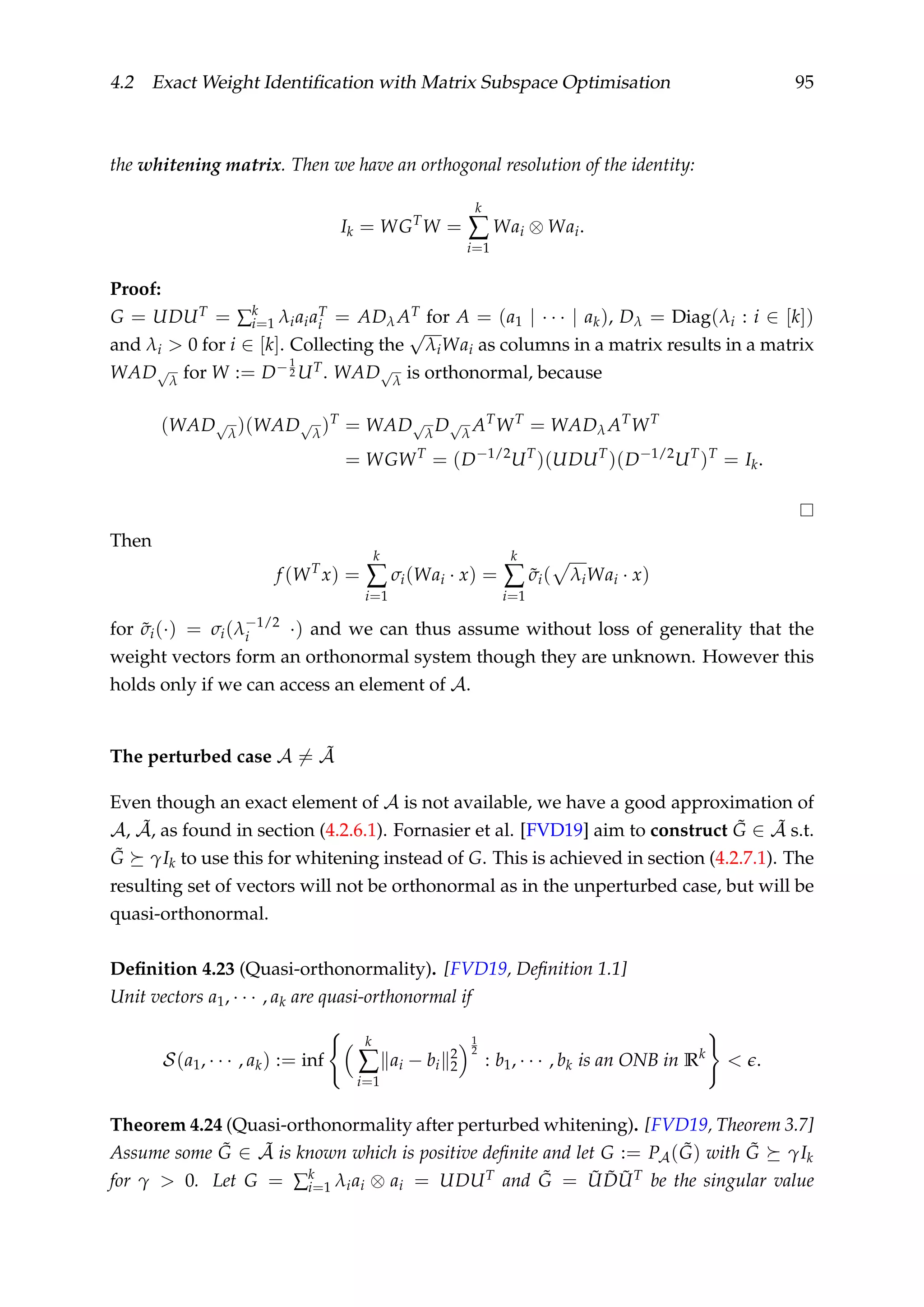 4.2 Exact Weight Identiﬁcation with Matrix Subspace Optimisation 95
the whitening matrix. Then we have an orthogonal resolution of the identity:
Ik = WGT
W =
k
∑
i=1
Wai ⊗ Wai.
Proof:
G = UDUT = ∑k
i=1 λiaiaT
i = ADλ AT for A = (a1 | · · · | ak), Dλ = Diag(λi : i ∈ [k])
and λi > 0 for i ∈ [k]. Collecting the
√
λiWai as columns in a matrix results in a matrix
WAD√
λ for W := D−1
2 UT. WAD√
λ is orthonormal, because
(WAD√
λ)(WAD√
λ)T
= WAD√
λD√
λ AT
WT
= WADλ AT
WT
= WGWT
= (D−1/2
UT
)(UDUT
)(D−1/2
UT
)T
= Ik.
Then
f (WT
x) =
k
∑
i=1
σi(Wai · x) =
k
∑
i=1
˜σi( λiWai · x)
for ˜σi(·) = σi(λ−1/2
i ·) and we can thus assume without loss of generality that the
weight vectors form an orthonormal system though they are unknown. However this
holds only if we can access an element of A.
The perturbed case A = ˜A
Even though an exact element of A is not available, we have a good approximation of
A, ˜A, as found in section (4.2.6.1). Fornasier et al. [FVD19] aim to construct ˜G ∈ ˜A s.t.
˜G γIk to use this for whitening instead of G. This is achieved in section (4.2.7.1). The
resulting set of vectors will not be orthonormal as in the unperturbed case, but will be
quasi-orthonormal.
Deﬁnition 4.23 (Quasi-orthonormality). [FVD19, Deﬁnition 1.1]
Unit vectors a1, · · · , ak are quasi-orthonormal if
S(a1, · · · , ak) := inf
k
∑
i=1
ai − bi
2
2
1
2
: b1, · · · , bk is an ONB in Rk
< .
Theorem 4.24 (Quasi-orthonormality after perturbed whitening). [FVD19, Theorem 3.7]
Assume some ˜G ∈ ˜A is known which is positive deﬁnite and let G := PA( ˜G) with ˜G γIk
for γ > 0. Let G = ∑k
i=1 λiai ⊗ ai = UDUT and ˜G = ˜U ˜D ˜UT be the singular value
 