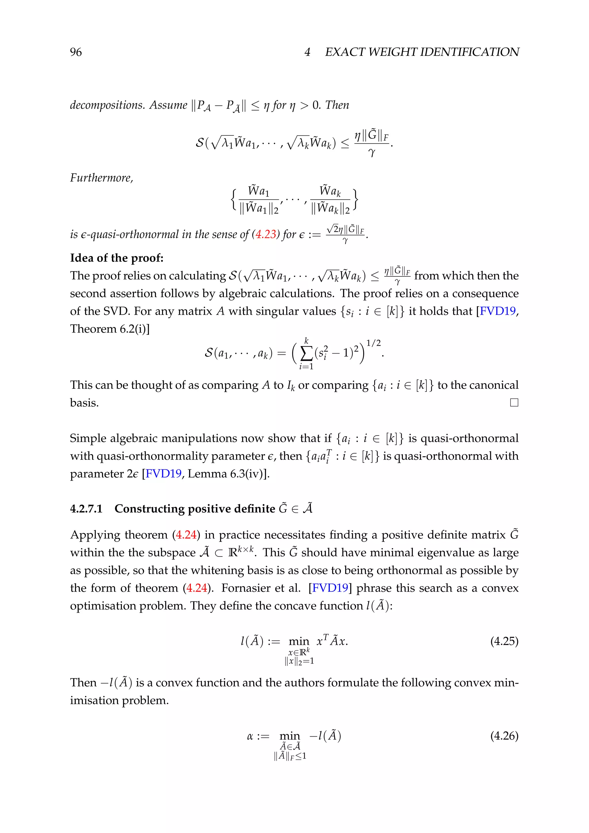 96 4 EXACT WEIGHT IDENTIFICATION
decompositions. Assume PA − P ˜A ≤ η for η > 0. Then
S( λ1
˜Wa1, · · · , λk
˜Wak) ≤
η ˜G F
γ
.
Furthermore,
˜Wa1
˜Wa1 2
, · · · ,
˜Wak
˜Wak 2
is -quasi-orthonormal in the sense of (4.23) for :=
√
2η ˜G F
γ .
Idea of the proof:
The proof relies on calculating S(
√
λ1
˜Wa1, · · · ,
√
λk
˜Wak) ≤ η ˜G F
γ from which then the
second assertion follows by algebraic calculations. The proof relies on a consequence
of the SVD. For any matrix A with singular values {si : i ∈ [k]} it holds that [FVD19,
Theorem 6.2(i)]
S(a1, · · · , ak) =
k
∑
i=1
(s2
i − 1)2
1/2
.
This can be thought of as comparing A to Ik or comparing {ai : i ∈ [k]} to the canonical
basis.
Simple algebraic manipulations now show that if {ai : i ∈ [k]} is quasi-orthonormal
with quasi-orthonormality parameter , then {aiaT
i : i ∈ [k]} is quasi-orthonormal with
parameter 2 [FVD19, Lemma 6.3(iv)].
4.2.7.1 Constructing positive deﬁnite ˜G ∈ ˜A
Applying theorem (4.24) in practice necessitates ﬁnding a positive deﬁnite matrix ˜G
within the the subspace ˜A ⊂ Rk×k. This ˜G should have minimal eigenvalue as large
as possible, so that the whitening basis is as close to being orthonormal as possible by
the form of theorem (4.24). Fornasier et al. [FVD19] phrase this search as a convex
optimisation problem. They deﬁne the concave function l( ˜A):
l( ˜A) := min
x∈Rk
x 2=1
xT ˜Ax. (4.25)
Then −l( ˜A) is a convex function and the authors formulate the following convex min-
imisation problem.
α := min
˜A∈ ˜A
˜A F≤1
−l( ˜A) (4.26)
 