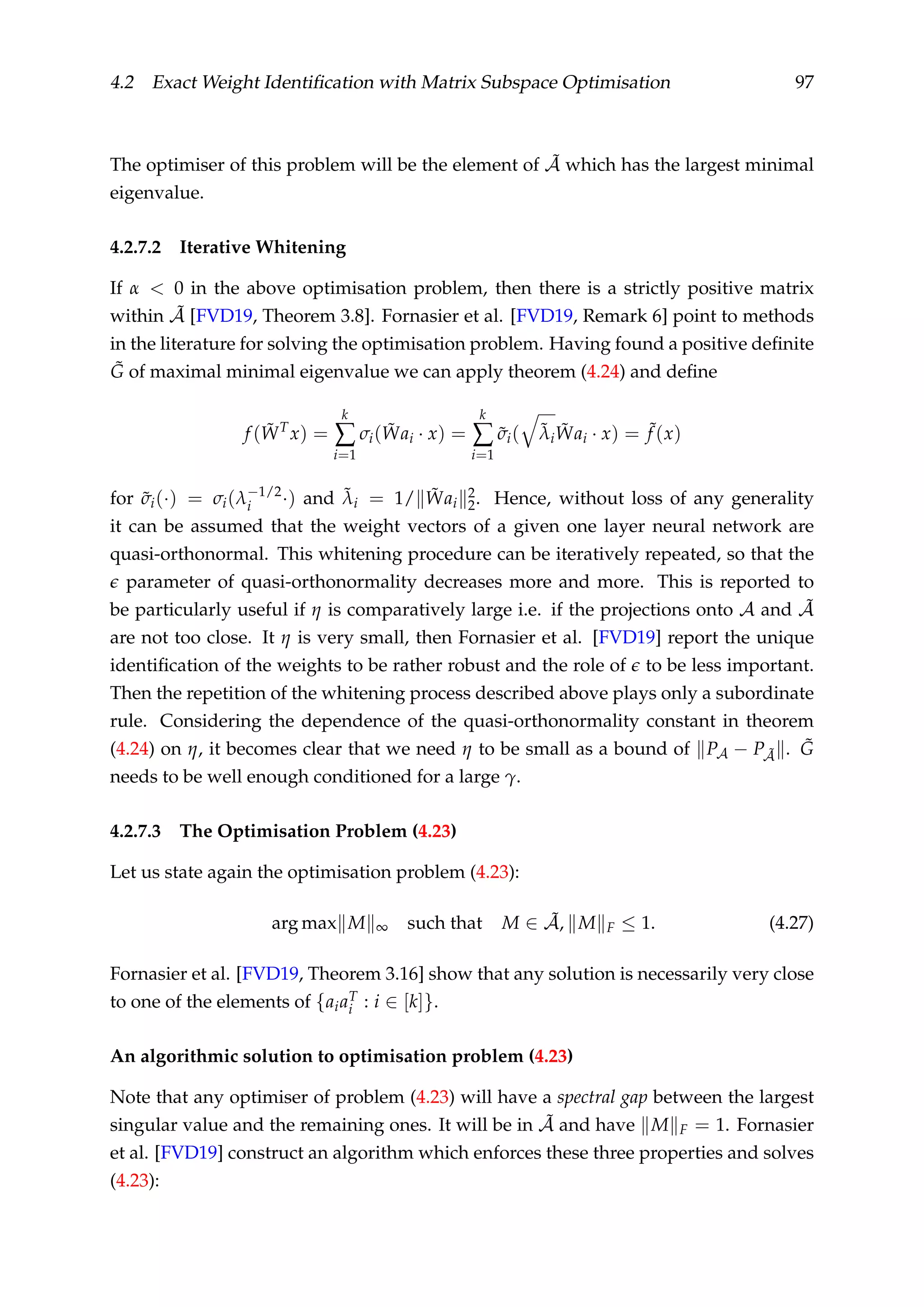4.2 Exact Weight Identiﬁcation with Matrix Subspace Optimisation 97
The optimiser of this problem will be the element of ˜A which has the largest minimal
eigenvalue.
4.2.7.2 Iterative Whitening
If α < 0 in the above optimisation problem, then there is a strictly positive matrix
within ˜A [FVD19, Theorem 3.8]. Fornasier et al. [FVD19, Remark 6] point to methods
in the literature for solving the optimisation problem. Having found a positive deﬁnite
˜G of maximal minimal eigenvalue we can apply theorem (4.24) and deﬁne
f ( ˜WT
x) =
k
∑
i=1
σi( ˜Wai · x) =
k
∑
i=1
˜σi( ˜λi
˜Wai · x) = ˜f (x)
for ˜σi(·) = σi(λ−1/2
i ·) and ˜λi = 1/ ˜Wai
2
2. Hence, without loss of any generality
it can be assumed that the weight vectors of a given one layer neural network are
quasi-orthonormal. This whitening procedure can be iteratively repeated, so that the
parameter of quasi-orthonormality decreases more and more. This is reported to
be particularly useful if η is comparatively large i.e. if the projections onto A and ˜A
are not too close. It η is very small, then Fornasier et al. [FVD19] report the unique
identiﬁcation of the weights to be rather robust and the role of to be less important.
Then the repetition of the whitening process described above plays only a subordinate
rule. Considering the dependence of the quasi-orthonormality constant in theorem
(4.24) on η, it becomes clear that we need η to be small as a bound of PA − P ˜A . ˜G
needs to be well enough conditioned for a large γ.
4.2.7.3 The Optimisation Problem (4.23)
Let us state again the optimisation problem (4.23):
arg max M ∞ such that M ∈ ˜A, M F ≤ 1. (4.27)
Fornasier et al. [FVD19, Theorem 3.16] show that any solution is necessarily very close
to one of the elements of {aiaT
i : i ∈ [k]}.
An algorithmic solution to optimisation problem (4.23)
Note that any optimiser of problem (4.23) will have a spectral gap between the largest
singular value and the remaining ones. It will be in ˜A and have M F = 1. Fornasier
et al. [FVD19] construct an algorithm which enforces these three properties and solves
(4.23):
 