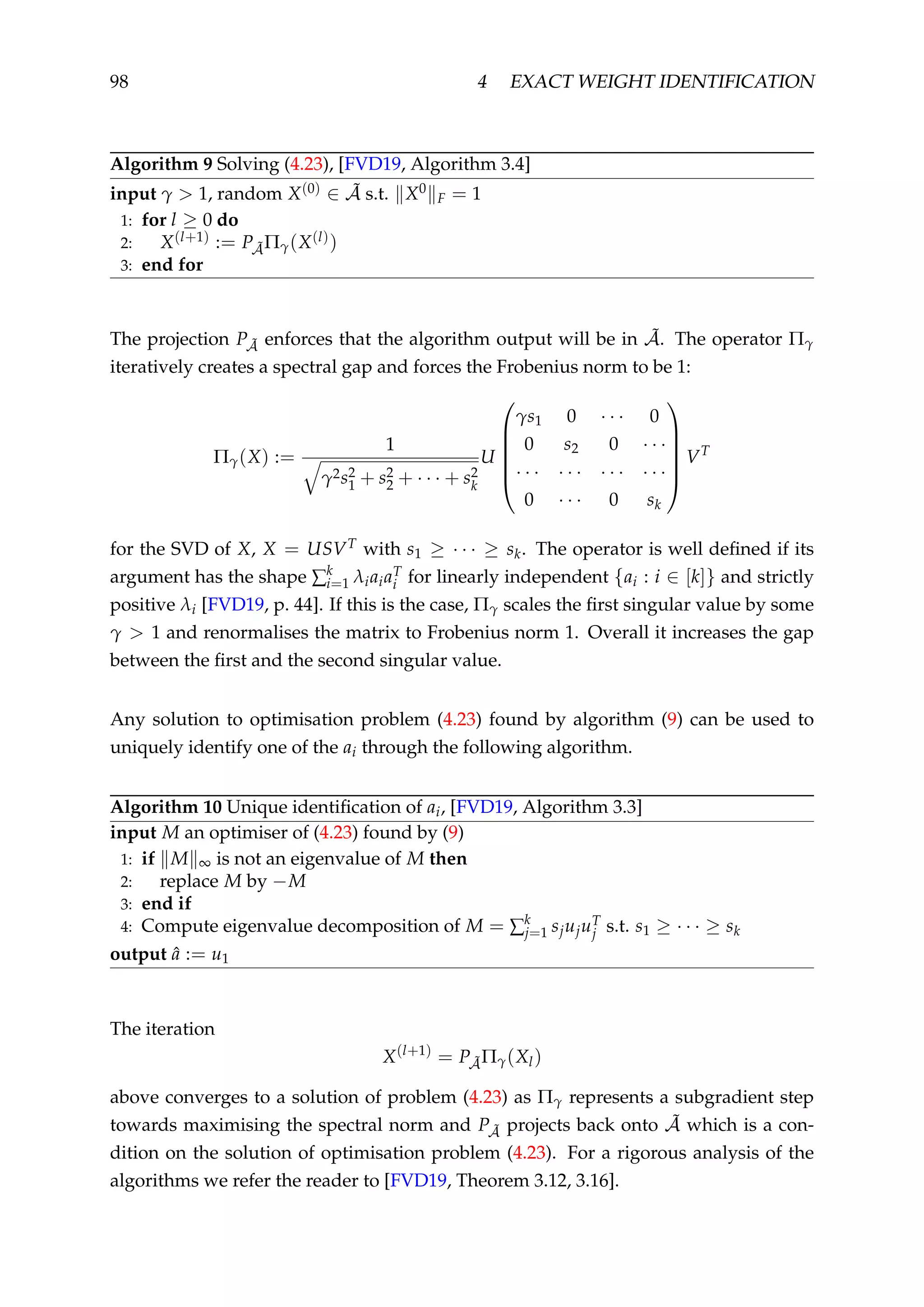 98 4 EXACT WEIGHT IDENTIFICATION
Algorithm 9 Solving (4.23), [FVD19, Algorithm 3.4]
input γ > 1, random X(0) ∈ ˜A s.t. X0
F = 1
1: for l ≥ 0 do
2: X(l+1) := P ˜AΠγ(X(l))
3: end for
The projection P ˜A enforces that the algorithm output will be in ˜A. The operator Πγ
iteratively creates a spectral gap and forces the Frobenius norm to be 1:
Πγ(X) :=
1
γ2s2
1 + s2
2 + · · · + s2
k
U






γs1 0 · · · 0
0 s2 0 · · ·
· · · · · · · · · · · ·
0 · · · 0 sk






VT
for the SVD of X, X = USVT with s1 ≥ · · · ≥ sk. The operator is well deﬁned if its
argument has the shape ∑k
i=1 λiaiaT
i for linearly independent {ai : i ∈ [k]} and strictly
positive λi [FVD19, p. 44]. If this is the case, Πγ scales the ﬁrst singular value by some
γ > 1 and renormalises the matrix to Frobenius norm 1. Overall it increases the gap
between the ﬁrst and the second singular value.
Any solution to optimisation problem (4.23) found by algorithm (9) can be used to
uniquely identify one of the ai through the following algorithm.
Algorithm 10 Unique identiﬁcation of ai, [FVD19, Algorithm 3.3]
input M an optimiser of (4.23) found by (9)
1: if M ∞ is not an eigenvalue of M then
2: replace M by −M
3: end if
4: Compute eigenvalue decomposition of M = ∑k
j=1 sjujuT
j s.t. s1 ≥ · · · ≥ sk
output ˆa := u1
The iteration
X(l+1)
= P ˜AΠγ(Xl)
above converges to a solution of problem (4.23) as Πγ represents a subgradient step
towards maximising the spectral norm and P ˜A projects back onto ˜A which is a con-
dition on the solution of optimisation problem (4.23). For a rigorous analysis of the
algorithms we refer the reader to [FVD19, Theorem 3.12, 3.16].
 