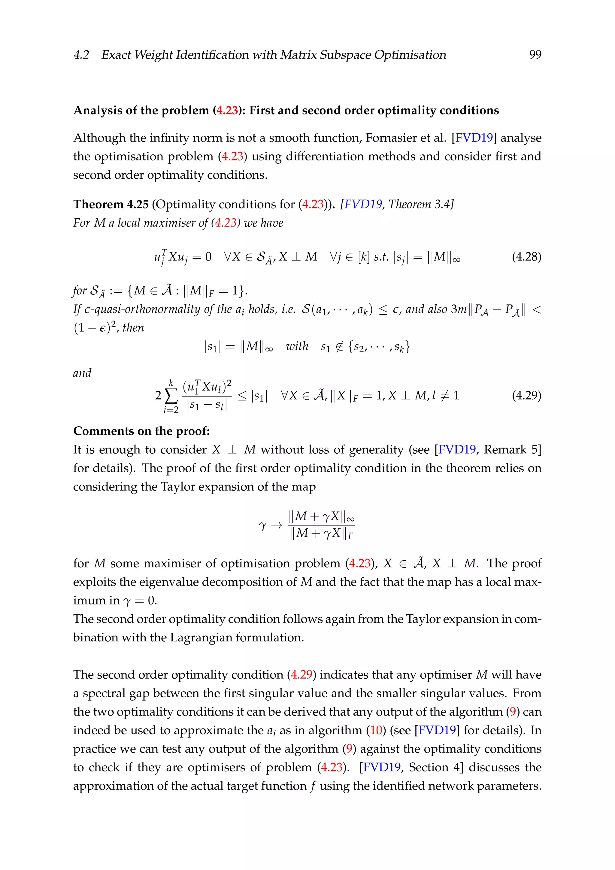 4.2 Exact Weight Identiﬁcation with Matrix Subspace Optimisation 99
Analysis of the problem (4.23): First and second order optimality conditions
Although the inﬁnity norm is not a smooth function, Fornasier et al. [FVD19] analyse
the optimisation problem (4.23) using differentiation methods and consider ﬁrst and
second order optimality conditions.
Theorem 4.25 (Optimality conditions for (4.23)). [FVD19, Theorem 3.4]
For M a local maximiser of (4.23) we have
uT
j Xuj = 0 ∀X ∈ S ˜A, X ⊥ M ∀j ∈ [k] s.t. |sj| = M ∞ (4.28)
for S ˜A := {M ∈ ˜A : M F = 1}.
If -quasi-orthonormality of the ai holds, i.e. S(a1, · · · , ak) ≤ , and also 3m PA − P ˜A <
(1 − )2, then
|s1| = M ∞ with s1 ∈ {s2, · · · , sk}
and
2
k
∑
i=2
(uT
1 Xul)2
|s1 − sl|
≤ |s1| ∀X ∈ ˜A, X F = 1, X ⊥ M, l = 1 (4.29)
Comments on the proof:
It is enough to consider X ⊥ M without loss of generality (see [FVD19, Remark 5]
for details). The proof of the ﬁrst order optimality condition in the theorem relies on
considering the Taylor expansion of the map
γ →
M + γX ∞
M + γX F
for M some maximiser of optimisation problem (4.23), X ∈ ˜A, X ⊥ M. The proof
exploits the eigenvalue decomposition of M and the fact that the map has a local max-
imum in γ = 0.
The second order optimality condition follows again from the Taylor expansion in com-
bination with the Lagrangian formulation.
The second order optimality condition (4.29) indicates that any optimiser M will have
a spectral gap between the ﬁrst singular value and the smaller singular values. From
the two optimality conditions it can be derived that any output of the algorithm (9) can
indeed be used to approximate the ai as in algorithm (10) (see [FVD19] for details). In
practice we can test any output of the algorithm (9) against the optimality conditions
to check if they are optimisers of problem (4.23). [FVD19, Section 4] discusses the
approximation of the actual target function f using the identiﬁed network parameters.
 
