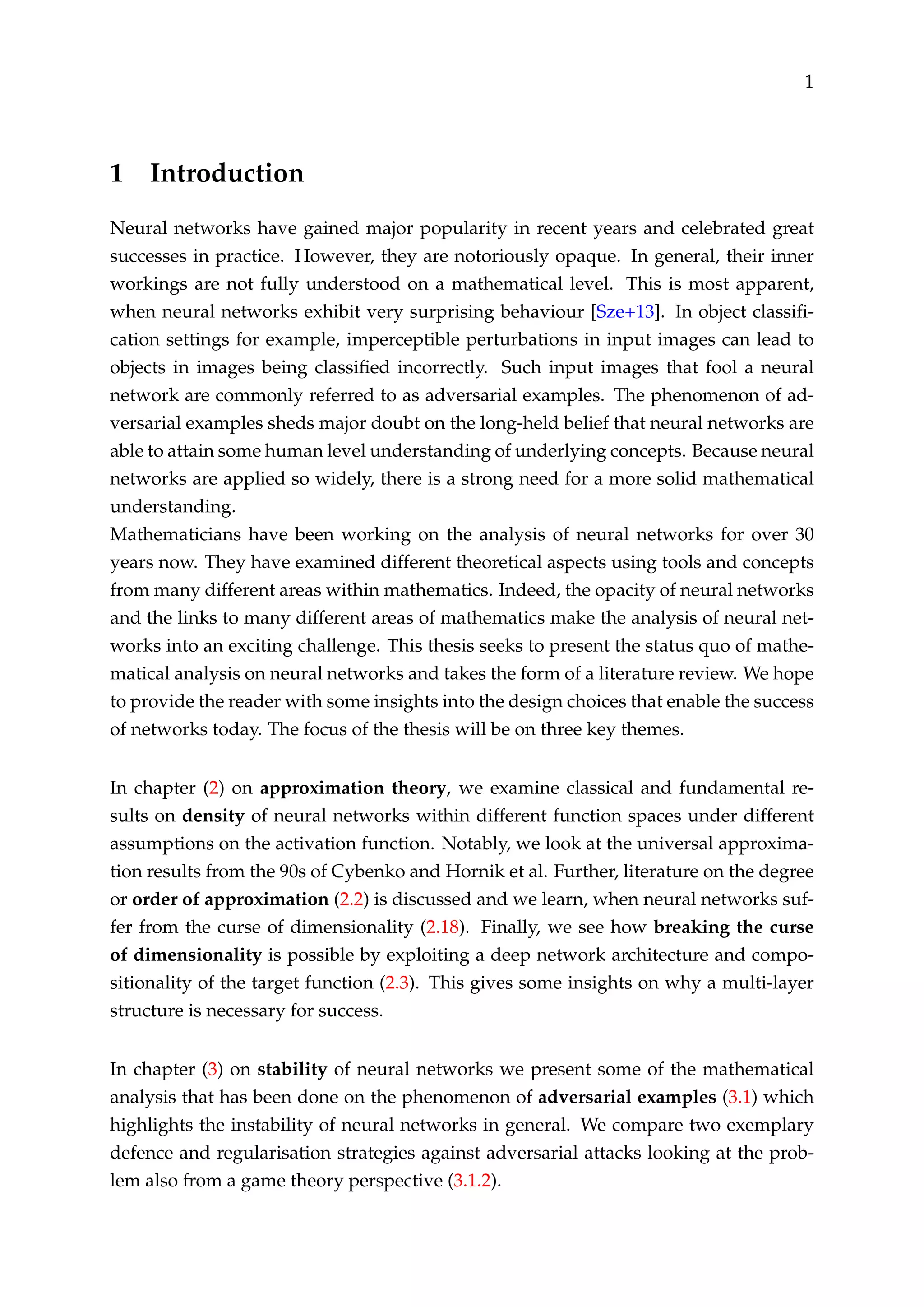 1
1 Introduction
Neural networks have gained major popularity in recent years and celebrated great
successes in practice. However, they are notoriously opaque. In general, their inner
workings are not fully understood on a mathematical level. This is most apparent,
when neural networks exhibit very surprising behaviour [Sze+13]. In object classiﬁ-
cation settings for example, imperceptible perturbations in input images can lead to
objects in images being classiﬁed incorrectly. Such input images that fool a neural
network are commonly referred to as adversarial examples. The phenomenon of ad-
versarial examples sheds major doubt on the long-held belief that neural networks are
able to attain some human level understanding of underlying concepts. Because neural
networks are applied so widely, there is a strong need for a more solid mathematical
understanding.
Mathematicians have been working on the analysis of neural networks for over 30
years now. They have examined different theoretical aspects using tools and concepts
from many different areas within mathematics. Indeed, the opacity of neural networks
and the links to many different areas of mathematics make the analysis of neural net-
works into an exciting challenge. This thesis seeks to present the status quo of mathe-
matical analysis on neural networks and takes the form of a literature review. We hope
to provide the reader with some insights into the design choices that enable the success
of networks today. The focus of the thesis will be on three key themes.
In chapter (2) on approximation theory, we examine classical and fundamental re-
sults on density of neural networks within different function spaces under different
assumptions on the activation function. Notably, we look at the universal approxima-
tion results from the 90s of Cybenko and Hornik et al. Further, literature on the degree
or order of approximation (2.2) is discussed and we learn, when neural networks suf-
fer from the curse of dimensionality (2.18). Finally, we see how breaking the curse
of dimensionality is possible by exploiting a deep network architecture and compo-
sitionality of the target function (2.3). This gives some insights on why a multi-layer
structure is necessary for success.
In chapter (3) on stability of neural networks we present some of the mathematical
analysis that has been done on the phenomenon of adversarial examples (3.1) which
highlights the instability of neural networks in general. We compare two exemplary
defence and regularisation strategies against adversarial attacks looking at the prob-
lem also from a game theory perspective (3.1.2).
 
