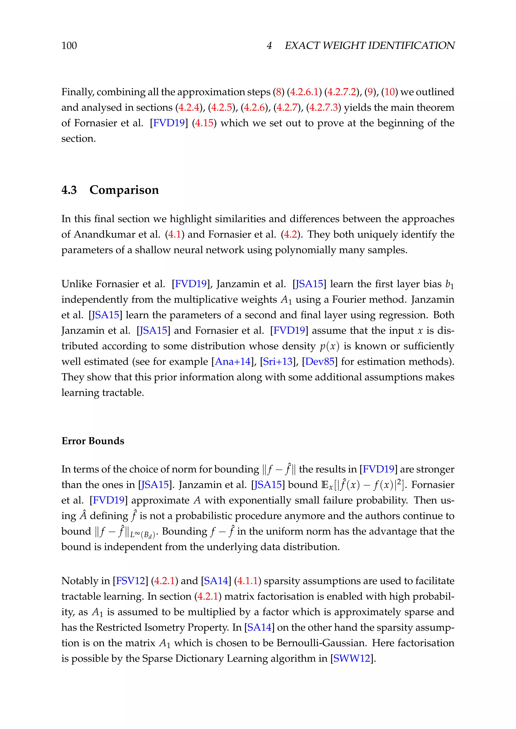 100 4 EXACT WEIGHT IDENTIFICATION
Finally, combining all the approximation steps (8) (4.2.6.1) (4.2.7.2), (9), (10) we outlined
and analysed in sections (4.2.4), (4.2.5), (4.2.6), (4.2.7), (4.2.7.3) yields the main theorem
of Fornasier et al. [FVD19] (4.15) which we set out to prove at the beginning of the
section.
4.3 Comparison
In this ﬁnal section we highlight similarities and differences between the approaches
of Anandkumar et al. (4.1) and Fornasier et al. (4.2). They both uniquely identify the
parameters of a shallow neural network using polynomially many samples.
Unlike Fornasier et al. [FVD19], Janzamin et al. [JSA15] learn the ﬁrst layer bias b1
independently from the multiplicative weights A1 using a Fourier method. Janzamin
et al. [JSA15] learn the parameters of a second and ﬁnal layer using regression. Both
Janzamin et al. [JSA15] and Fornasier et al. [FVD19] assume that the input x is dis-
tributed according to some distribution whose density p(x) is known or sufﬁciently
well estimated (see for example [Ana+14], [Sri+13], [Dev85] for estimation methods).
They show that this prior information along with some additional assumptions makes
learning tractable.
Error Bounds
In terms of the choice of norm for bounding f − ˆf the results in [FVD19] are stronger
than the ones in [JSA15]. Janzamin et al. [JSA15] bound Ex[| ˆf (x) − f (x)|2]. Fornasier
et al. [FVD19] approximate A with exponentially small failure probability. Then us-
ing ˆA deﬁning ˆf is not a probabilistic procedure anymore and the authors continue to
bound f − ˆf L∞(Bd). Bounding f − ˆf in the uniform norm has the advantage that the
bound is independent from the underlying data distribution.
Notably in [FSV12] (4.2.1) and [SA14] (4.1.1) sparsity assumptions are used to facilitate
tractable learning. In section (4.2.1) matrix factorisation is enabled with high probabil-
ity, as A1 is assumed to be multiplied by a factor which is approximately sparse and
has the Restricted Isometry Property. In [SA14] on the other hand the sparsity assump-
tion is on the matrix A1 which is chosen to be Bernoulli-Gaussian. Here factorisation
is possible by the Sparse Dictionary Learning algorithm in [SWW12].
 