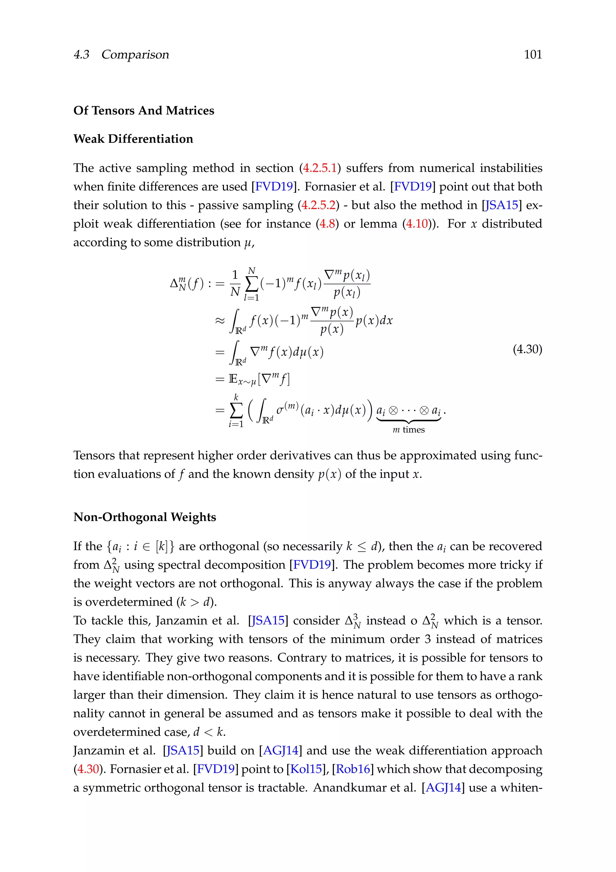 4.3 Comparison 101
Of Tensors And Matrices
Weak Differentiation
The active sampling method in section (4.2.5.1) suffers from numerical instabilities
when ﬁnite differences are used [FVD19]. Fornasier et al. [FVD19] point out that both
their solution to this - passive sampling (4.2.5.2) - but also the method in [JSA15] ex-
ploit weak differentiation (see for instance (4.8) or lemma (4.10)). For x distributed
according to some distribution µ,
∆m
N(f ) : =
1
N
N
∑
l=1
(−1)m
f (xl)
m p(xl)
p(xl)
≈
Rd
f (x)(−1)m
m p(x)
p(x)
p(x)dx
=
Rd
m
f (x)dµ(x)
= Ex∼µ[ m
f ]
=
k
∑
i=1 Rd
σ(m)
(ai · x)dµ(x) ai ⊗ · · · ⊗ ai
m times
.
(4.30)
Tensors that represent higher order derivatives can thus be approximated using func-
tion evaluations of f and the known density p(x) of the input x.
Non-Orthogonal Weights
If the {ai : i ∈ [k]} are orthogonal (so necessarily k ≤ d), then the ai can be recovered
from ∆2
N using spectral decomposition [FVD19]. The problem becomes more tricky if
the weight vectors are not orthogonal. This is anyway always the case if the problem
is overdetermined (k > d).
To tackle this, Janzamin et al. [JSA15] consider ∆3
N instead o ∆2
N which is a tensor.
They claim that working with tensors of the minimum order 3 instead of matrices
is necessary. They give two reasons. Contrary to matrices, it is possible for tensors to
have identiﬁable non-orthogonal components and it is possible for them to have a rank
larger than their dimension. They claim it is hence natural to use tensors as orthogo-
nality cannot in general be assumed and as tensors make it possible to deal with the
overdetermined case, d < k.
Janzamin et al. [JSA15] build on [AGJ14] and use the weak differentiation approach
(4.30). Fornasier et al. [FVD19] point to [Kol15], [Rob16] which show that decomposing
a symmetric orthogonal tensor is tractable. Anandkumar et al. [AGJ14] use a whiten-
 