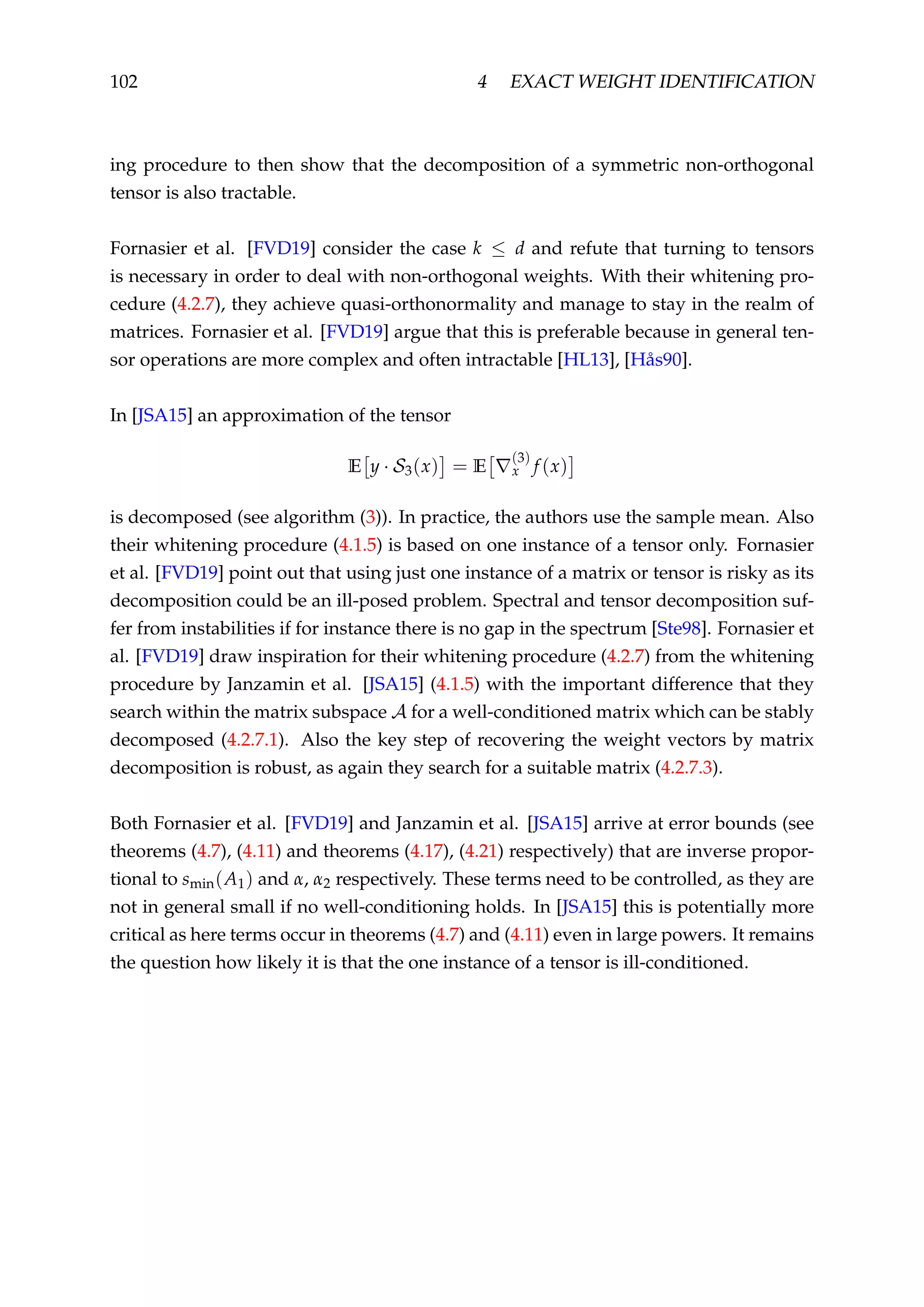 102 4 EXACT WEIGHT IDENTIFICATION
ing procedure to then show that the decomposition of a symmetric non-orthogonal
tensor is also tractable.
Fornasier et al. [FVD19] consider the case k ≤ d and refute that turning to tensors
is necessary in order to deal with non-orthogonal weights. With their whitening pro-
cedure (4.2.7), they achieve quasi-orthonormality and manage to stay in the realm of
matrices. Fornasier et al. [FVD19] argue that this is preferable because in general ten-
sor operations are more complex and often intractable [HL13], [Hås90].
In [JSA15] an approximation of the tensor
E y · S3(x) = E
(3)
x f (x)
is decomposed (see algorithm (3)). In practice, the authors use the sample mean. Also
their whitening procedure (4.1.5) is based on one instance of a tensor only. Fornasier
et al. [FVD19] point out that using just one instance of a matrix or tensor is risky as its
decomposition could be an ill-posed problem. Spectral and tensor decomposition suf-
fer from instabilities if for instance there is no gap in the spectrum [Ste98]. Fornasier et
al. [FVD19] draw inspiration for their whitening procedure (4.2.7) from the whitening
procedure by Janzamin et al. [JSA15] (4.1.5) with the important difference that they
search within the matrix subspace A for a well-conditioned matrix which can be stably
decomposed (4.2.7.1). Also the key step of recovering the weight vectors by matrix
decomposition is robust, as again they search for a suitable matrix (4.2.7.3).
Both Fornasier et al. [FVD19] and Janzamin et al. [JSA15] arrive at error bounds (see
theorems (4.7), (4.11) and theorems (4.17), (4.21) respectively) that are inverse propor-
tional to smin(A1) and α, α2 respectively. These terms need to be controlled, as they are
not in general small if no well-conditioning holds. In [JSA15] this is potentially more
critical as here terms occur in theorems (4.7) and (4.11) even in large powers. It remains
the question how likely it is that the one instance of a tensor is ill-conditioned.
 