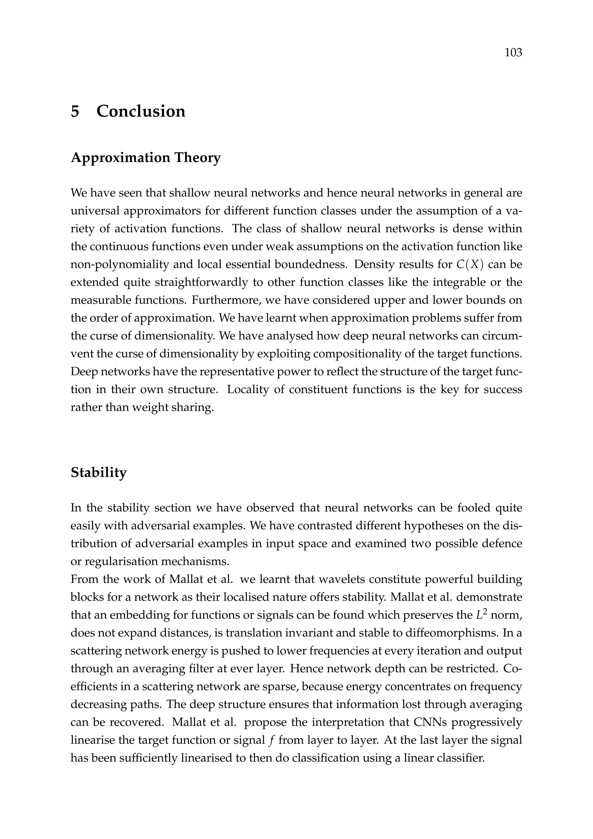 103
5 Conclusion
Approximation Theory
We have seen that shallow neural networks and hence neural networks in general are
universal approximators for different function classes under the assumption of a va-
riety of activation functions. The class of shallow neural networks is dense within
the continuous functions even under weak assumptions on the activation function like
non-polynomiality and local essential boundedness. Density results for C(X) can be
extended quite straightforwardly to other function classes like the integrable or the
measurable functions. Furthermore, we have considered upper and lower bounds on
the order of approximation. We have learnt when approximation problems suffer from
the curse of dimensionality. We have analysed how deep neural networks can circum-
vent the curse of dimensionality by exploiting compositionality of the target functions.
Deep networks have the representative power to reﬂect the structure of the target func-
tion in their own structure. Locality of constituent functions is the key for success
rather than weight sharing.
Stability
In the stability section we have observed that neural networks can be fooled quite
easily with adversarial examples. We have contrasted different hypotheses on the dis-
tribution of adversarial examples in input space and examined two possible defence
or regularisation mechanisms.
From the work of Mallat et al. we learnt that wavelets constitute powerful building
blocks for a network as their localised nature offers stability. Mallat et al. demonstrate
that an embedding for functions or signals can be found which preserves the L2 norm,
does not expand distances, is translation invariant and stable to diffeomorphisms. In a
scattering network energy is pushed to lower frequencies at every iteration and output
through an averaging ﬁlter at ever layer. Hence network depth can be restricted. Co-
efﬁcients in a scattering network are sparse, because energy concentrates on frequency
decreasing paths. The deep structure ensures that information lost through averaging
can be recovered. Mallat et al. propose the interpretation that CNNs progressively
linearise the target function or signal f from layer to layer. At the last layer the signal
has been sufﬁciently linearised to then do classiﬁcation using a linear classiﬁer.
 