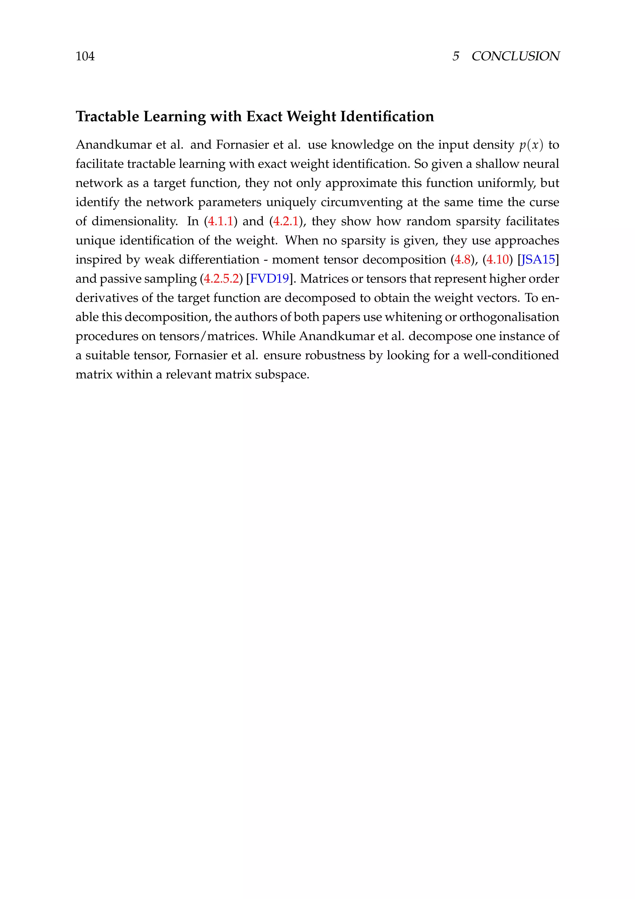104 5 CONCLUSION
Tractable Learning with Exact Weight Identiﬁcation
Anandkumar et al. and Fornasier et al. use knowledge on the input density p(x) to
facilitate tractable learning with exact weight identiﬁcation. So given a shallow neural
network as a target function, they not only approximate this function uniformly, but
identify the network parameters uniquely circumventing at the same time the curse
of dimensionality. In (4.1.1) and (4.2.1), they show how random sparsity facilitates
unique identiﬁcation of the weight. When no sparsity is given, they use approaches
inspired by weak differentiation - moment tensor decomposition (4.8), (4.10) [JSA15]
and passive sampling (4.2.5.2) [FVD19]. Matrices or tensors that represent higher order
derivatives of the target function are decomposed to obtain the weight vectors. To en-
able this decomposition, the authors of both papers use whitening or orthogonalisation
procedures on tensors/matrices. While Anandkumar et al. decompose one instance of
a suitable tensor, Fornasier et al. ensure robustness by looking for a well-conditioned
matrix within a relevant matrix subspace.
 
