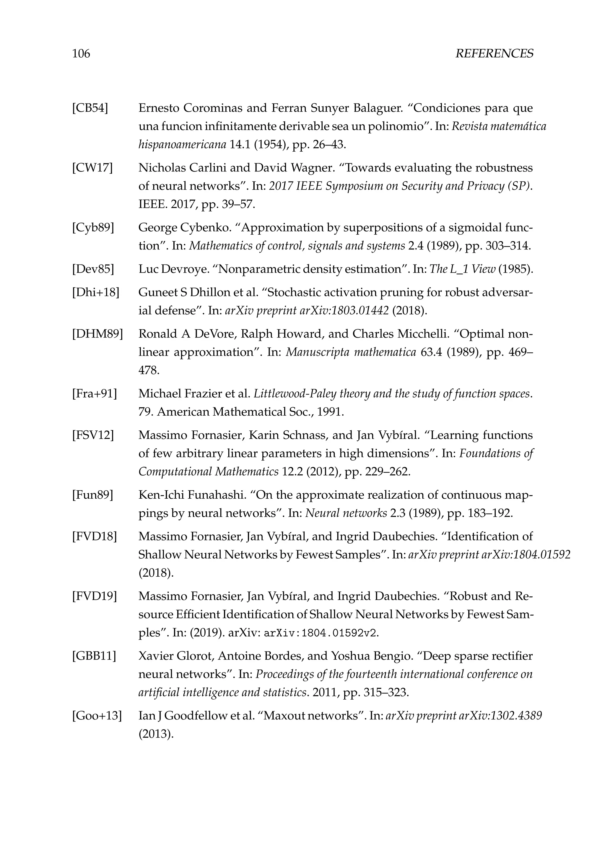 106 REFERENCES
[CB54] Ernesto Corominas and Ferran Sunyer Balaguer. “Condiciones para que
una funcion inﬁnitamente derivable sea un polinomio”. In: Revista matemática
hispanoamericana 14.1 (1954), pp. 26–43.
[CW17] Nicholas Carlini and David Wagner. “Towards evaluating the robustness
of neural networks”. In: 2017 IEEE Symposium on Security and Privacy (SP).
IEEE. 2017, pp. 39–57.
[Cyb89] George Cybenko. “Approximation by superpositions of a sigmoidal func-
tion”. In: Mathematics of control, signals and systems 2.4 (1989), pp. 303–314.
[Dev85] Luc Devroye. “Nonparametric density estimation”. In: The L_1 View (1985).
[Dhi+18] Guneet S Dhillon et al. “Stochastic activation pruning for robust adversar-
ial defense”. In: arXiv preprint arXiv:1803.01442 (2018).
[DHM89] Ronald A DeVore, Ralph Howard, and Charles Micchelli. “Optimal non-
linear approximation”. In: Manuscripta mathematica 63.4 (1989), pp. 469–
478.
[Fra+91] Michael Frazier et al. Littlewood-Paley theory and the study of function spaces.
79. American Mathematical Soc., 1991.
[FSV12] Massimo Fornasier, Karin Schnass, and Jan Vybíral. “Learning functions
of few arbitrary linear parameters in high dimensions”. In: Foundations of
Computational Mathematics 12.2 (2012), pp. 229–262.
[Fun89] Ken-Ichi Funahashi. “On the approximate realization of continuous map-
pings by neural networks”. In: Neural networks 2.3 (1989), pp. 183–192.
[FVD18] Massimo Fornasier, Jan Vybíral, and Ingrid Daubechies. “Identiﬁcation of
Shallow Neural Networks by Fewest Samples”. In: arXiv preprint arXiv:1804.01592
(2018).
[FVD19] Massimo Fornasier, Jan Vybíral, and Ingrid Daubechies. “Robust and Re-
source Efﬁcient Identiﬁcation of Shallow Neural Networks by Fewest Sam-
ples”. In: (2019). arXiv: arXiv:1804.01592v2.
[GBB11] Xavier Glorot, Antoine Bordes, and Yoshua Bengio. “Deep sparse rectiﬁer
neural networks”. In: Proceedings of the fourteenth international conference on
artiﬁcial intelligence and statistics. 2011, pp. 315–323.
[Goo+13] Ian J Goodfellow et al. “Maxout networks”. In: arXiv preprint arXiv:1302.4389
(2013).
 