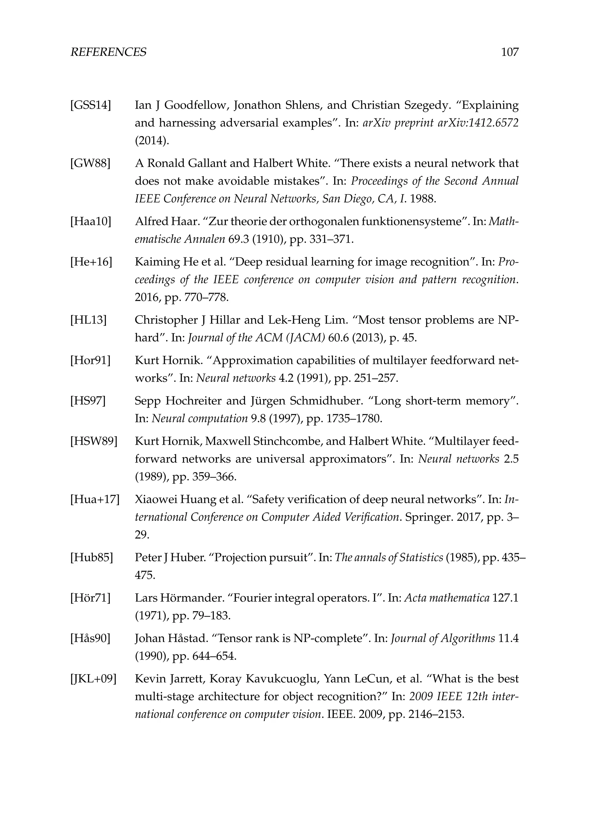 REFERENCES 107
[GSS14] Ian J Goodfellow, Jonathon Shlens, and Christian Szegedy. “Explaining
and harnessing adversarial examples”. In: arXiv preprint arXiv:1412.6572
(2014).
[GW88] A Ronald Gallant and Halbert White. “There exists a neural network that
does not make avoidable mistakes”. In: Proceedings of the Second Annual
IEEE Conference on Neural Networks, San Diego, CA, I. 1988.
[Haa10] Alfred Haar. “Zur theorie der orthogonalen funktionensysteme”. In: Math-
ematische Annalen 69.3 (1910), pp. 331–371.
[He+16] Kaiming He et al. “Deep residual learning for image recognition”. In: Pro-
ceedings of the IEEE conference on computer vision and pattern recognition.
2016, pp. 770–778.
[HL13] Christopher J Hillar and Lek-Heng Lim. “Most tensor problems are NP-
hard”. In: Journal of the ACM (JACM) 60.6 (2013), p. 45.
[Hor91] Kurt Hornik. “Approximation capabilities of multilayer feedforward net-
works”. In: Neural networks 4.2 (1991), pp. 251–257.
[HS97] Sepp Hochreiter and Jürgen Schmidhuber. “Long short-term memory”.
In: Neural computation 9.8 (1997), pp. 1735–1780.
[HSW89] Kurt Hornik, Maxwell Stinchcombe, and Halbert White. “Multilayer feed-
forward networks are universal approximators”. In: Neural networks 2.5
(1989), pp. 359–366.
[Hua+17] Xiaowei Huang et al. “Safety veriﬁcation of deep neural networks”. In: In-
ternational Conference on Computer Aided Veriﬁcation. Springer. 2017, pp. 3–
29.
[Hub85] Peter J Huber. “Projection pursuit”. In: The annals of Statistics (1985), pp. 435–
475.
[Hör71] Lars Hörmander. “Fourier integral operators. I”. In: Acta mathematica 127.1
(1971), pp. 79–183.
[Hås90] Johan Håstad. “Tensor rank is NP-complete”. In: Journal of Algorithms 11.4
(1990), pp. 644–654.
[JKL+09] Kevin Jarrett, Koray Kavukcuoglu, Yann LeCun, et al. “What is the best
multi-stage architecture for object recognition?” In: 2009 IEEE 12th inter-
national conference on computer vision. IEEE. 2009, pp. 2146–2153.
 