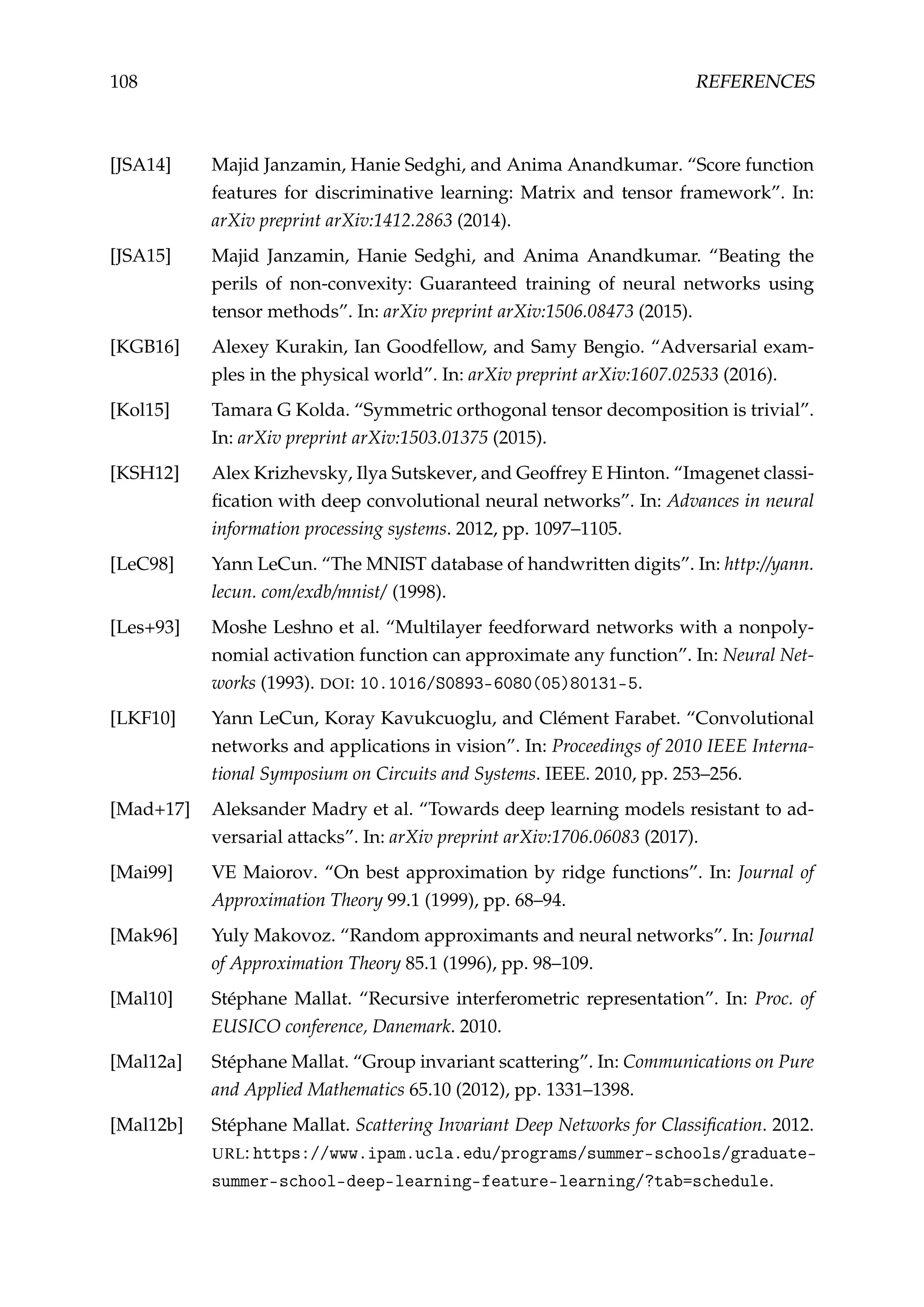 108 REFERENCES
[JSA14] Majid Janzamin, Hanie Sedghi, and Anima Anandkumar. “Score function
features for discriminative learning: Matrix and tensor framework”. In:
arXiv preprint arXiv:1412.2863 (2014).
[JSA15] Majid Janzamin, Hanie Sedghi, and Anima Anandkumar. “Beating the
perils of non-convexity: Guaranteed training of neural networks using
tensor methods”. In: arXiv preprint arXiv:1506.08473 (2015).
[KGB16] Alexey Kurakin, Ian Goodfellow, and Samy Bengio. “Adversarial exam-
ples in the physical world”. In: arXiv preprint arXiv:1607.02533 (2016).
[Kol15] Tamara G Kolda. “Symmetric orthogonal tensor decomposition is trivial”.
In: arXiv preprint arXiv:1503.01375 (2015).
[KSH12] Alex Krizhevsky, Ilya Sutskever, and Geoffrey E Hinton. “Imagenet classi-
ﬁcation with deep convolutional neural networks”. In: Advances in neural
information processing systems. 2012, pp. 1097–1105.
[LeC98] Yann LeCun. “The MNIST database of handwritten digits”. In: http://yann.
lecun. com/exdb/mnist/ (1998).
[Les+93] Moshe Leshno et al. “Multilayer feedforward networks with a nonpoly-
nomial activation function can approximate any function”. In: Neural Net-
works (1993). DOI: 10.1016/S0893-6080(05)80131-5.
[LKF10] Yann LeCun, Koray Kavukcuoglu, and Clément Farabet. “Convolutional
networks and applications in vision”. In: Proceedings of 2010 IEEE Interna-
tional Symposium on Circuits and Systems. IEEE. 2010, pp. 253–256.
[Mad+17] Aleksander Madry et al. “Towards deep learning models resistant to ad-
versarial attacks”. In: arXiv preprint arXiv:1706.06083 (2017).
[Mai99] VE Maiorov. “On best approximation by ridge functions”. In: Journal of
Approximation Theory 99.1 (1999), pp. 68–94.
[Mak96] Yuly Makovoz. “Random approximants and neural networks”. In: Journal
of Approximation Theory 85.1 (1996), pp. 98–109.
[Mal10] Stéphane Mallat. “Recursive interferometric representation”. In: Proc. of
EUSICO conference, Danemark. 2010.
[Mal12a] Stéphane Mallat. “Group invariant scattering”. In: Communications on Pure
and Applied Mathematics 65.10 (2012), pp. 1331–1398.
[Mal12b] Stéphane Mallat. Scattering Invariant Deep Networks for Classiﬁcation. 2012.
URL: https://www.ipam.ucla.edu/programs/summer-schools/graduate-
summer-school-deep-learning-feature-learning/?tab=schedule.
 